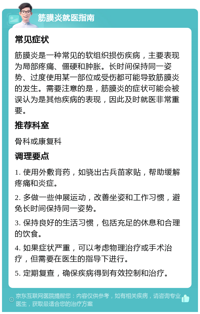 筋膜炎就医指南 常见症状 筋膜炎是一种常见的软组织损伤疾病，主要表现为局部疼痛、僵硬和肿胀。长时间保持同一姿势、过度使用某一部位或受伤都可能导致筋膜炎的发生。需要注意的是，筋膜炎的症状可能会被误认为是其他疾病的表现，因此及时就医非常重要。 推荐科室 骨科或康复科 调理要点 1. 使用外敷膏药，如骁出古兵苗家贴，帮助缓解疼痛和炎症。 2. 多做一些伸展运动，改善坐姿和工作习惯，避免长时间保持同一姿势。 3. 保持良好的生活习惯，包括充足的休息和合理的饮食。 4. 如果症状严重，可以考虑物理治疗或手术治疗，但需要在医生的指导下进行。 5. 定期复查，确保疾病得到有效控制和治疗。