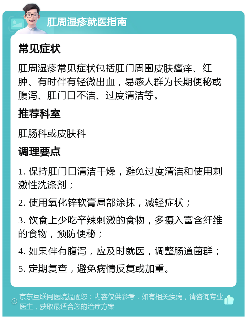 肛周湿疹就医指南 常见症状 肛周湿疹常见症状包括肛门周围皮肤瘙痒、红肿、有时伴有轻微出血，易感人群为长期便秘或腹泻、肛门口不洁、过度清洁等。 推荐科室 肛肠科或皮肤科 调理要点 1. 保持肛门口清洁干燥，避免过度清洁和使用刺激性洗涤剂； 2. 使用氧化锌软膏局部涂抹，减轻症状； 3. 饮食上少吃辛辣刺激的食物，多摄入富含纤维的食物，预防便秘； 4. 如果伴有腹泻，应及时就医，调整肠道菌群； 5. 定期复查，避免病情反复或加重。