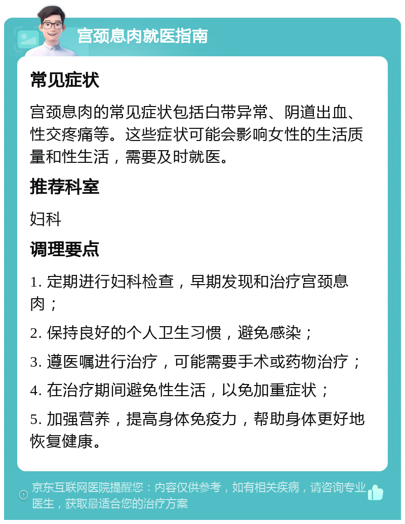 宫颈息肉就医指南 常见症状 宫颈息肉的常见症状包括白带异常、阴道出血、性交疼痛等。这些症状可能会影响女性的生活质量和性生活，需要及时就医。 推荐科室 妇科 调理要点 1. 定期进行妇科检查，早期发现和治疗宫颈息肉； 2. 保持良好的个人卫生习惯，避免感染； 3. 遵医嘱进行治疗，可能需要手术或药物治疗； 4. 在治疗期间避免性生活，以免加重症状； 5. 加强营养，提高身体免疫力，帮助身体更好地恢复健康。