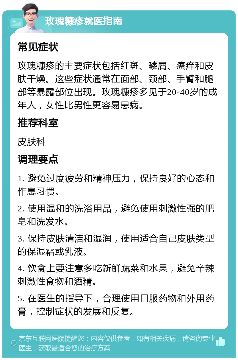 玫瑰糠疹就医指南 常见症状 玫瑰糠疹的主要症状包括红斑、鳞屑、瘙痒和皮肤干燥。这些症状通常在面部、颈部、手臂和腿部等暴露部位出现。玫瑰糠疹多见于20-40岁的成年人，女性比男性更容易患病。 推荐科室 皮肤科 调理要点 1. 避免过度疲劳和精神压力，保持良好的心态和作息习惯。 2. 使用温和的洗浴用品，避免使用刺激性强的肥皂和洗发水。 3. 保持皮肤清洁和湿润，使用适合自己皮肤类型的保湿霜或乳液。 4. 饮食上要注意多吃新鲜蔬菜和水果，避免辛辣刺激性食物和酒精。 5. 在医生的指导下，合理使用口服药物和外用药膏，控制症状的发展和反复。