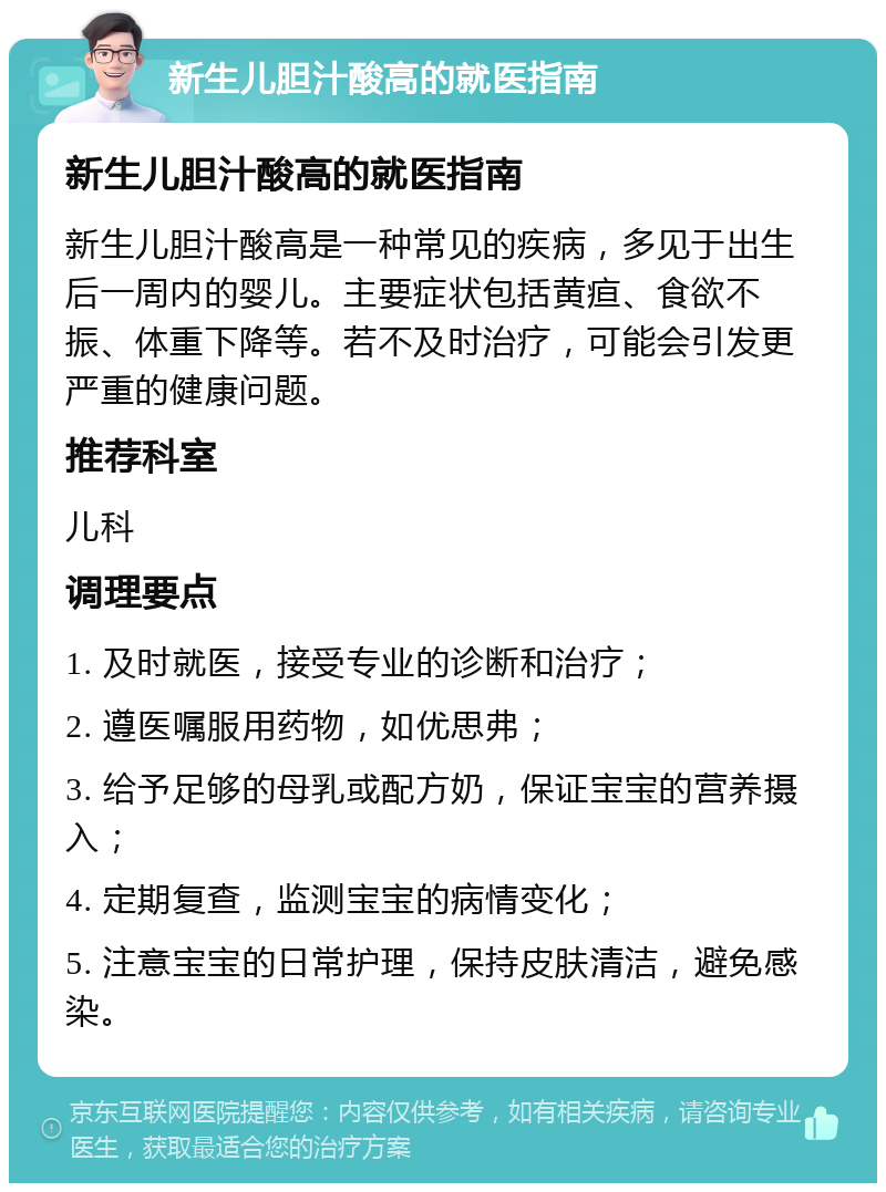 新生儿胆汁酸高的就医指南 新生儿胆汁酸高的就医指南 新生儿胆汁酸高是一种常见的疾病，多见于出生后一周内的婴儿。主要症状包括黄疸、食欲不振、体重下降等。若不及时治疗，可能会引发更严重的健康问题。 推荐科室 儿科 调理要点 1. 及时就医，接受专业的诊断和治疗； 2. 遵医嘱服用药物，如优思弗； 3. 给予足够的母乳或配方奶，保证宝宝的营养摄入； 4. 定期复查，监测宝宝的病情变化； 5. 注意宝宝的日常护理，保持皮肤清洁，避免感染。