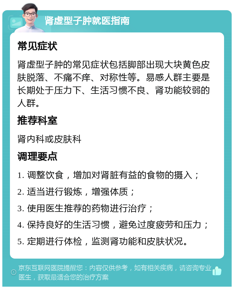 肾虚型子肿就医指南 常见症状 肾虚型子肿的常见症状包括脚部出现大块黄色皮肤脱落、不痛不痒、对称性等。易感人群主要是长期处于压力下、生活习惯不良、肾功能较弱的人群。 推荐科室 肾内科或皮肤科 调理要点 1. 调整饮食，增加对肾脏有益的食物的摄入； 2. 适当进行锻炼，增强体质； 3. 使用医生推荐的药物进行治疗； 4. 保持良好的生活习惯，避免过度疲劳和压力； 5. 定期进行体检，监测肾功能和皮肤状况。