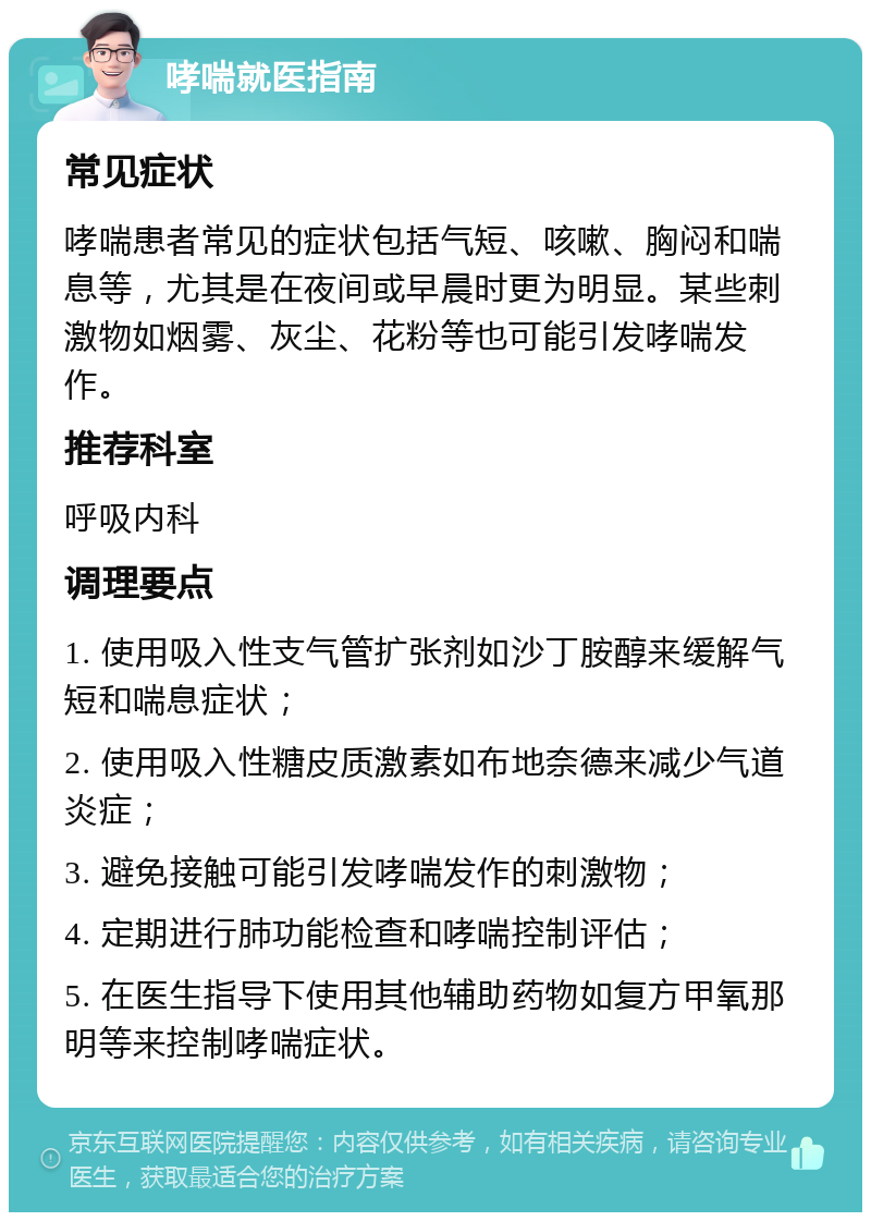 哮喘就医指南 常见症状 哮喘患者常见的症状包括气短、咳嗽、胸闷和喘息等，尤其是在夜间或早晨时更为明显。某些刺激物如烟雾、灰尘、花粉等也可能引发哮喘发作。 推荐科室 呼吸内科 调理要点 1. 使用吸入性支气管扩张剂如沙丁胺醇来缓解气短和喘息症状； 2. 使用吸入性糖皮质激素如布地奈德来减少气道炎症； 3. 避免接触可能引发哮喘发作的刺激物； 4. 定期进行肺功能检查和哮喘控制评估； 5. 在医生指导下使用其他辅助药物如复方甲氧那明等来控制哮喘症状。