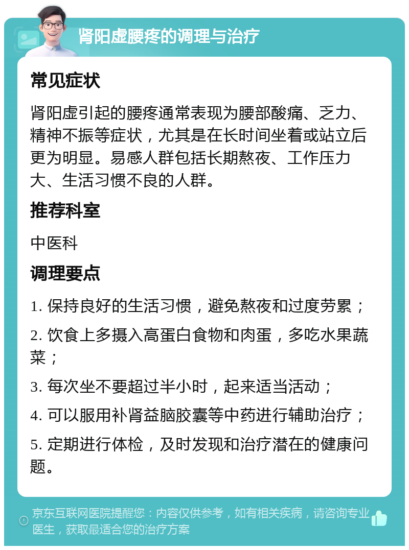 肾阳虚腰疼的调理与治疗 常见症状 肾阳虚引起的腰疼通常表现为腰部酸痛、乏力、精神不振等症状，尤其是在长时间坐着或站立后更为明显。易感人群包括长期熬夜、工作压力大、生活习惯不良的人群。 推荐科室 中医科 调理要点 1. 保持良好的生活习惯，避免熬夜和过度劳累； 2. 饮食上多摄入高蛋白食物和肉蛋，多吃水果蔬菜； 3. 每次坐不要超过半小时，起来适当活动； 4. 可以服用补肾益脑胶囊等中药进行辅助治疗； 5. 定期进行体检，及时发现和治疗潜在的健康问题。