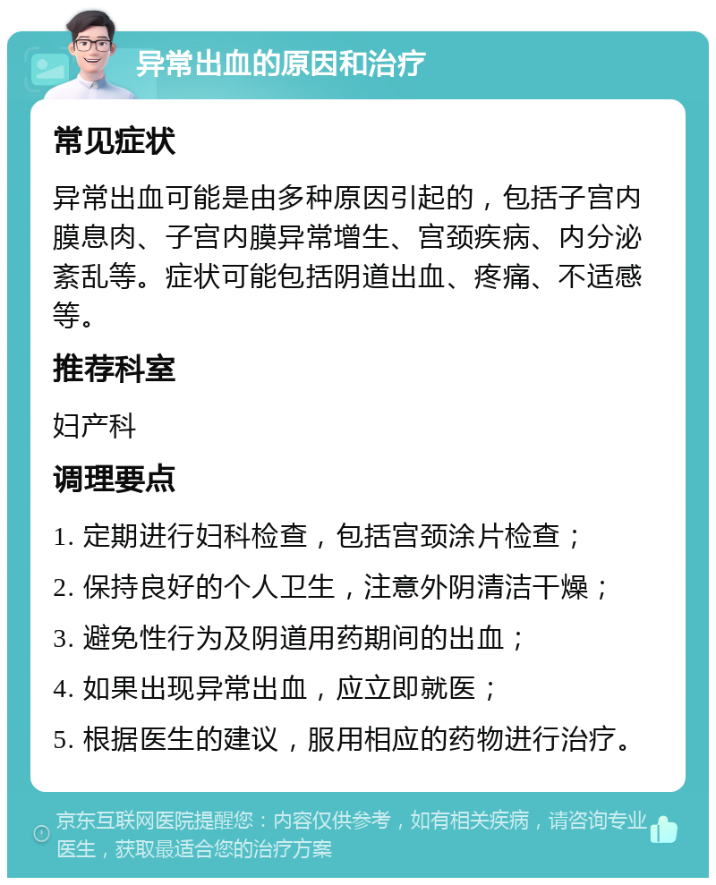 异常出血的原因和治疗 常见症状 异常出血可能是由多种原因引起的，包括子宫内膜息肉、子宫内膜异常增生、宫颈疾病、内分泌紊乱等。症状可能包括阴道出血、疼痛、不适感等。 推荐科室 妇产科 调理要点 1. 定期进行妇科检查，包括宫颈涂片检查； 2. 保持良好的个人卫生，注意外阴清洁干燥； 3. 避免性行为及阴道用药期间的出血； 4. 如果出现异常出血，应立即就医； 5. 根据医生的建议，服用相应的药物进行治疗。