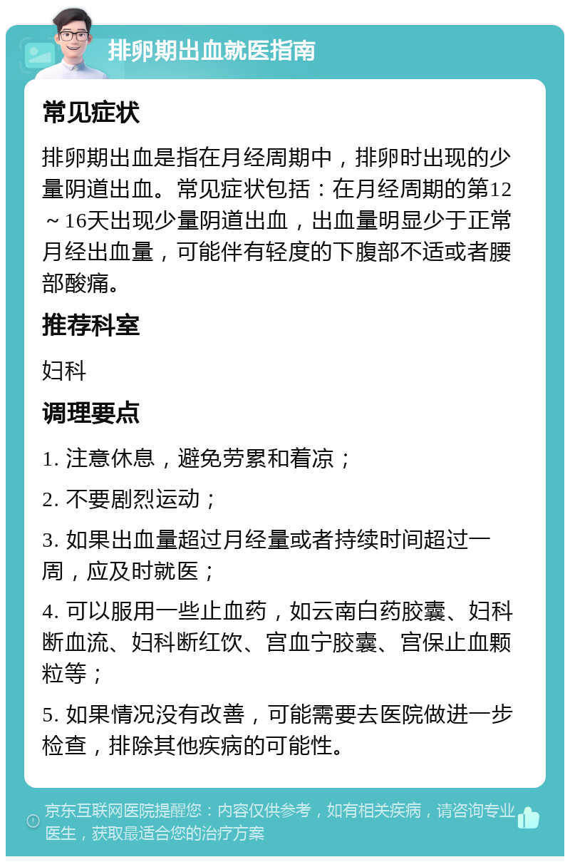 排卵期出血就医指南 常见症状 排卵期出血是指在月经周期中，排卵时出现的少量阴道出血。常见症状包括：在月经周期的第12～16天出现少量阴道出血，出血量明显少于正常月经出血量，可能伴有轻度的下腹部不适或者腰部酸痛。 推荐科室 妇科 调理要点 1. 注意休息，避免劳累和着凉； 2. 不要剧烈运动； 3. 如果出血量超过月经量或者持续时间超过一周，应及时就医； 4. 可以服用一些止血药，如云南白药胶囊、妇科断血流、妇科断红饮、宫血宁胶囊、宫保止血颗粒等； 5. 如果情况没有改善，可能需要去医院做进一步检查，排除其他疾病的可能性。