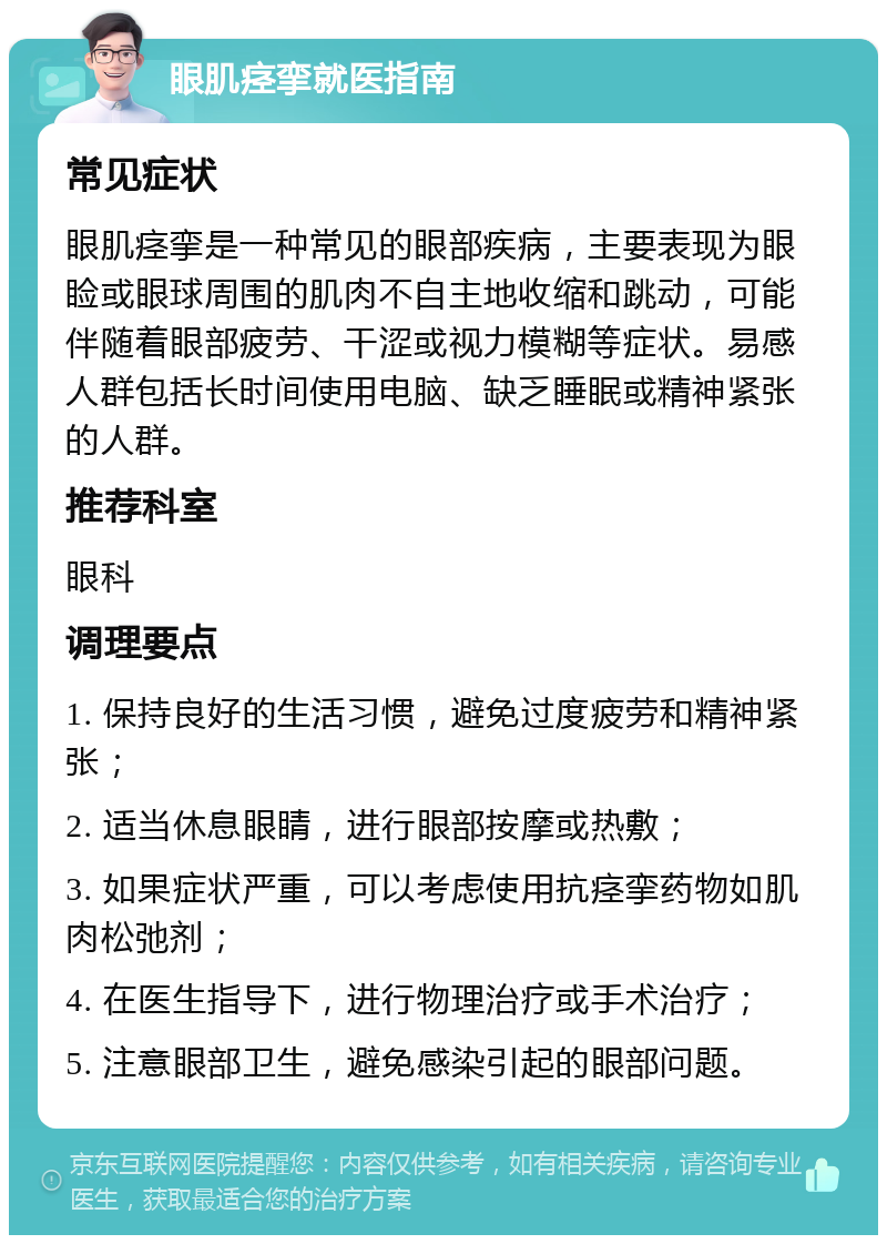 眼肌痉挛就医指南 常见症状 眼肌痉挛是一种常见的眼部疾病，主要表现为眼睑或眼球周围的肌肉不自主地收缩和跳动，可能伴随着眼部疲劳、干涩或视力模糊等症状。易感人群包括长时间使用电脑、缺乏睡眠或精神紧张的人群。 推荐科室 眼科 调理要点 1. 保持良好的生活习惯，避免过度疲劳和精神紧张； 2. 适当休息眼睛，进行眼部按摩或热敷； 3. 如果症状严重，可以考虑使用抗痉挛药物如肌肉松弛剂； 4. 在医生指导下，进行物理治疗或手术治疗； 5. 注意眼部卫生，避免感染引起的眼部问题。