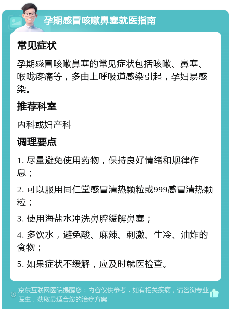 孕期感冒咳嗽鼻塞就医指南 常见症状 孕期感冒咳嗽鼻塞的常见症状包括咳嗽、鼻塞、喉咙疼痛等，多由上呼吸道感染引起，孕妇易感染。 推荐科室 内科或妇产科 调理要点 1. 尽量避免使用药物，保持良好情绪和规律作息； 2. 可以服用同仁堂感冒清热颗粒或999感冒清热颗粒； 3. 使用海盐水冲洗鼻腔缓解鼻塞； 4. 多饮水，避免酸、麻辣、刺激、生冷、油炸的食物； 5. 如果症状不缓解，应及时就医检查。