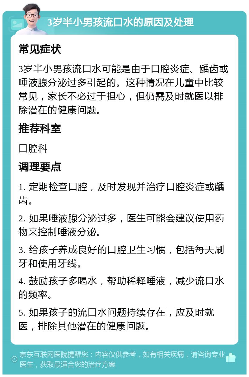 3岁半小男孩流口水的原因及处理 常见症状 3岁半小男孩流口水可能是由于口腔炎症、龋齿或唾液腺分泌过多引起的。这种情况在儿童中比较常见，家长不必过于担心，但仍需及时就医以排除潜在的健康问题。 推荐科室 口腔科 调理要点 1. 定期检查口腔，及时发现并治疗口腔炎症或龋齿。 2. 如果唾液腺分泌过多，医生可能会建议使用药物来控制唾液分泌。 3. 给孩子养成良好的口腔卫生习惯，包括每天刷牙和使用牙线。 4. 鼓励孩子多喝水，帮助稀释唾液，减少流口水的频率。 5. 如果孩子的流口水问题持续存在，应及时就医，排除其他潜在的健康问题。