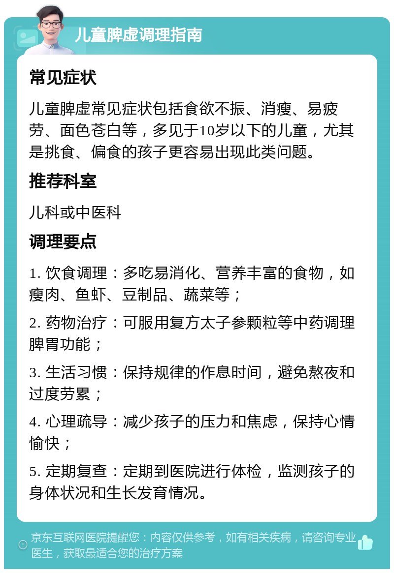 儿童脾虚调理指南 常见症状 儿童脾虚常见症状包括食欲不振、消瘦、易疲劳、面色苍白等，多见于10岁以下的儿童，尤其是挑食、偏食的孩子更容易出现此类问题。 推荐科室 儿科或中医科 调理要点 1. 饮食调理：多吃易消化、营养丰富的食物，如瘦肉、鱼虾、豆制品、蔬菜等； 2. 药物治疗：可服用复方太子参颗粒等中药调理脾胃功能； 3. 生活习惯：保持规律的作息时间，避免熬夜和过度劳累； 4. 心理疏导：减少孩子的压力和焦虑，保持心情愉快； 5. 定期复查：定期到医院进行体检，监测孩子的身体状况和生长发育情况。