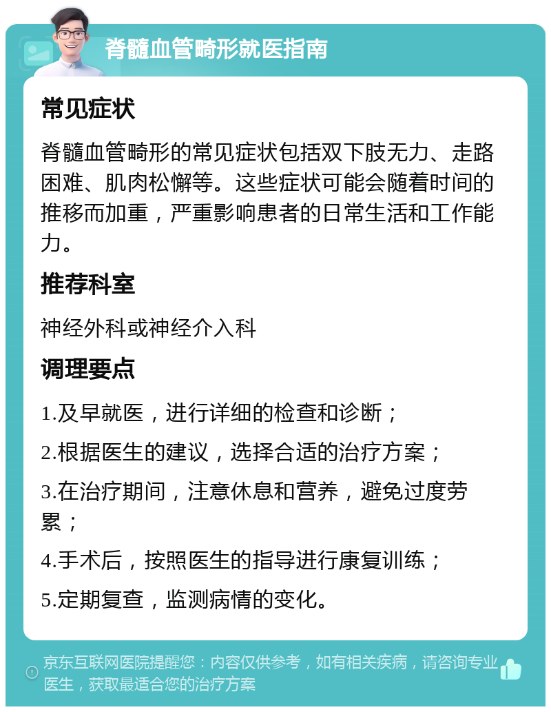 脊髓血管畸形就医指南 常见症状 脊髓血管畸形的常见症状包括双下肢无力、走路困难、肌肉松懈等。这些症状可能会随着时间的推移而加重，严重影响患者的日常生活和工作能力。 推荐科室 神经外科或神经介入科 调理要点 1.及早就医，进行详细的检查和诊断； 2.根据医生的建议，选择合适的治疗方案； 3.在治疗期间，注意休息和营养，避免过度劳累； 4.手术后，按照医生的指导进行康复训练； 5.定期复查，监测病情的变化。