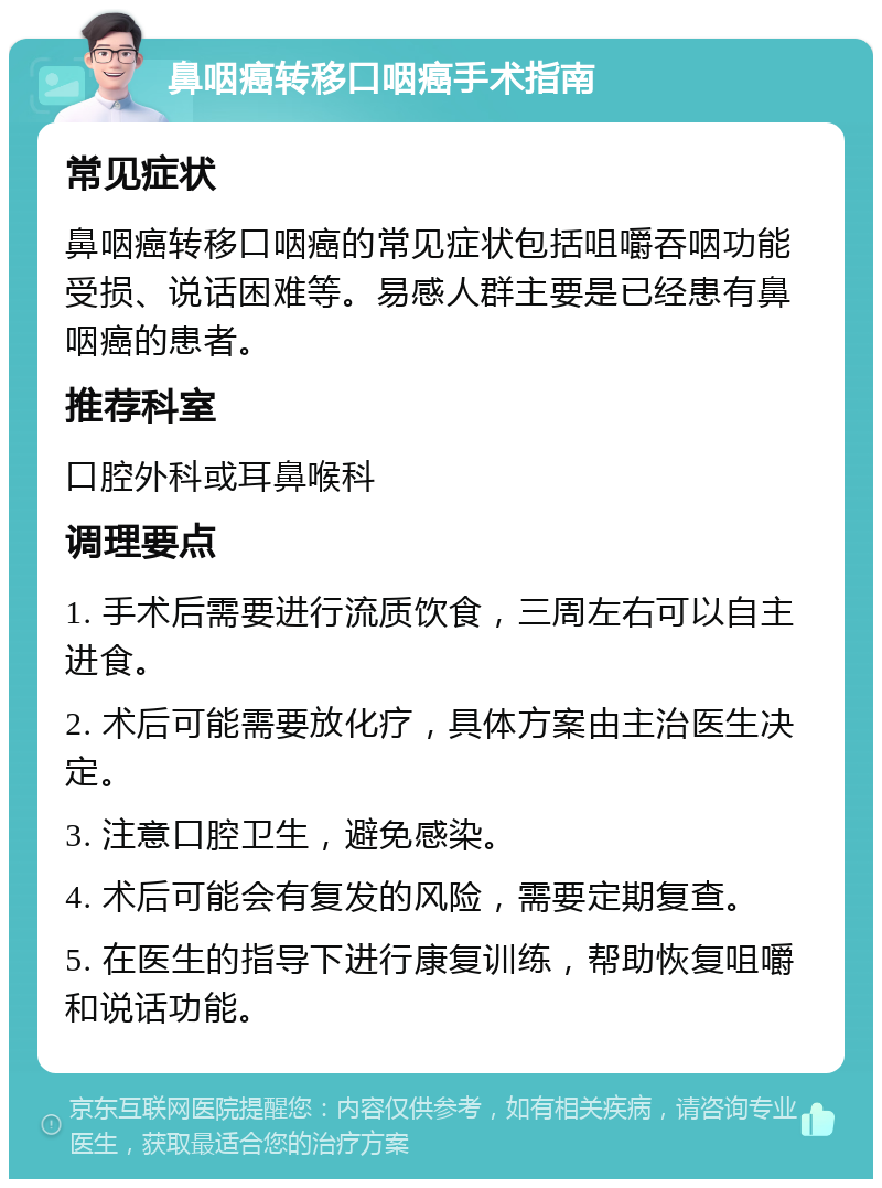 鼻咽癌转移口咽癌手术指南 常见症状 鼻咽癌转移口咽癌的常见症状包括咀嚼吞咽功能受损、说话困难等。易感人群主要是已经患有鼻咽癌的患者。 推荐科室 口腔外科或耳鼻喉科 调理要点 1. 手术后需要进行流质饮食，三周左右可以自主进食。 2. 术后可能需要放化疗，具体方案由主治医生决定。 3. 注意口腔卫生，避免感染。 4. 术后可能会有复发的风险，需要定期复查。 5. 在医生的指导下进行康复训练，帮助恢复咀嚼和说话功能。