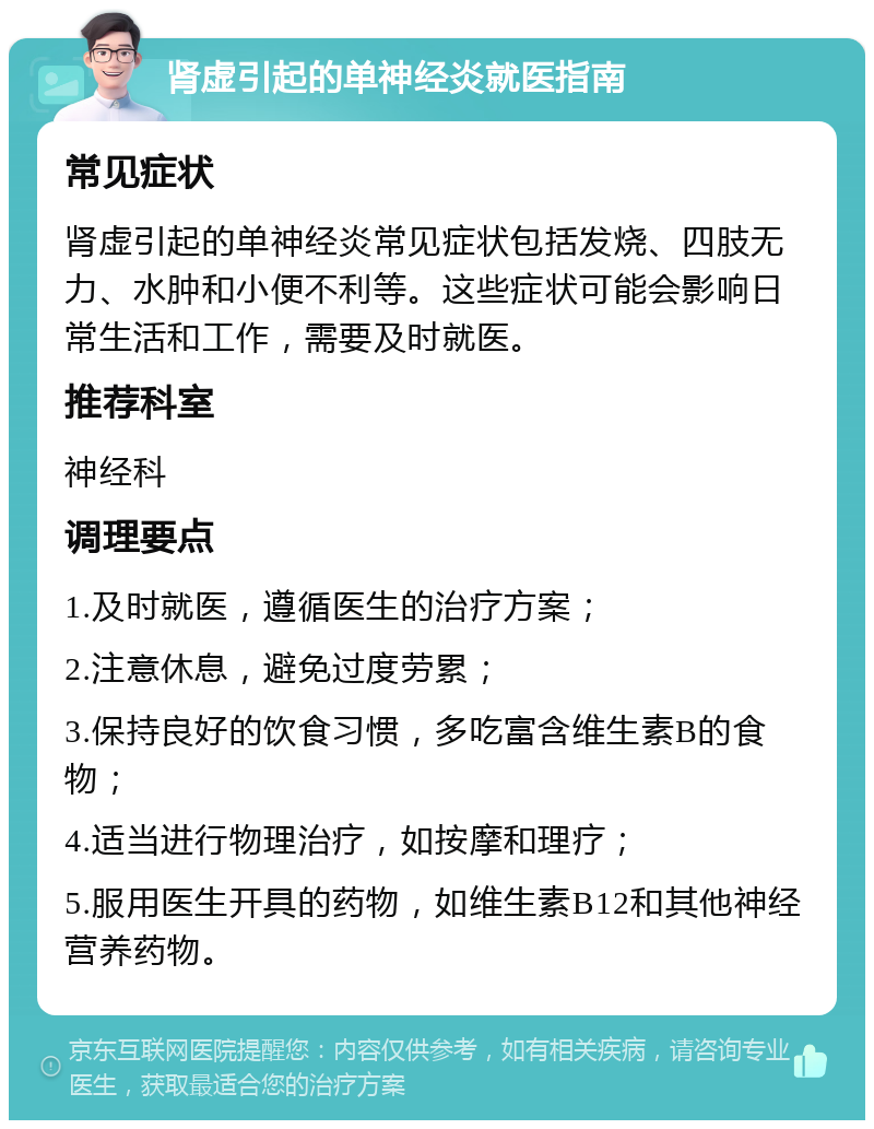 肾虚引起的单神经炎就医指南 常见症状 肾虚引起的单神经炎常见症状包括发烧、四肢无力、水肿和小便不利等。这些症状可能会影响日常生活和工作，需要及时就医。 推荐科室 神经科 调理要点 1.及时就医，遵循医生的治疗方案； 2.注意休息，避免过度劳累； 3.保持良好的饮食习惯，多吃富含维生素B的食物； 4.适当进行物理治疗，如按摩和理疗； 5.服用医生开具的药物，如维生素B12和其他神经营养药物。