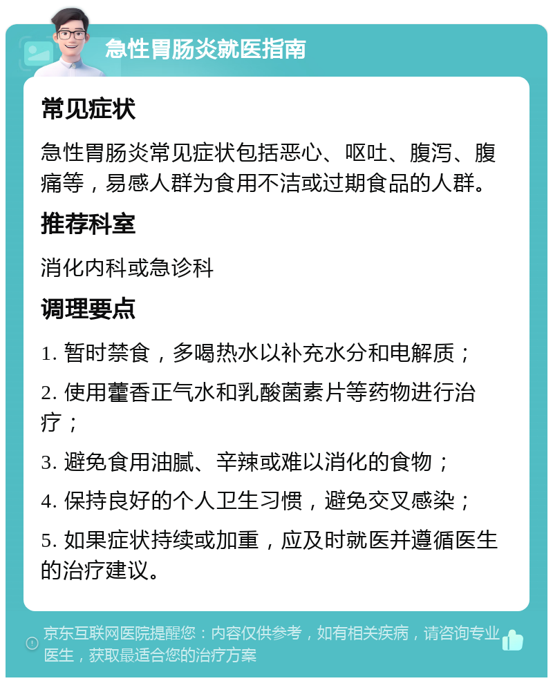 急性胃肠炎就医指南 常见症状 急性胃肠炎常见症状包括恶心、呕吐、腹泻、腹痛等，易感人群为食用不洁或过期食品的人群。 推荐科室 消化内科或急诊科 调理要点 1. 暂时禁食，多喝热水以补充水分和电解质； 2. 使用藿香正气水和乳酸菌素片等药物进行治疗； 3. 避免食用油腻、辛辣或难以消化的食物； 4. 保持良好的个人卫生习惯，避免交叉感染； 5. 如果症状持续或加重，应及时就医并遵循医生的治疗建议。