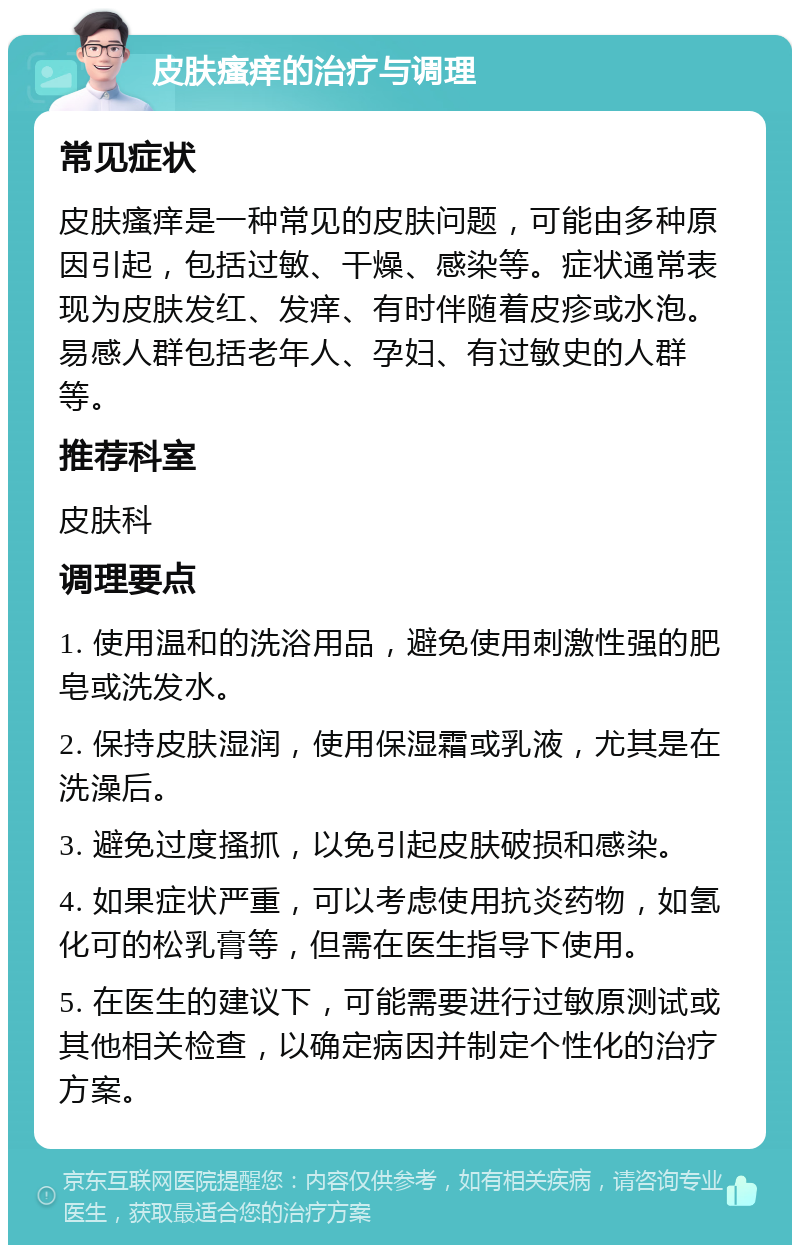 皮肤瘙痒的治疗与调理 常见症状 皮肤瘙痒是一种常见的皮肤问题，可能由多种原因引起，包括过敏、干燥、感染等。症状通常表现为皮肤发红、发痒、有时伴随着皮疹或水泡。易感人群包括老年人、孕妇、有过敏史的人群等。 推荐科室 皮肤科 调理要点 1. 使用温和的洗浴用品，避免使用刺激性强的肥皂或洗发水。 2. 保持皮肤湿润，使用保湿霜或乳液，尤其是在洗澡后。 3. 避免过度搔抓，以免引起皮肤破损和感染。 4. 如果症状严重，可以考虑使用抗炎药物，如氢化可的松乳膏等，但需在医生指导下使用。 5. 在医生的建议下，可能需要进行过敏原测试或其他相关检查，以确定病因并制定个性化的治疗方案。