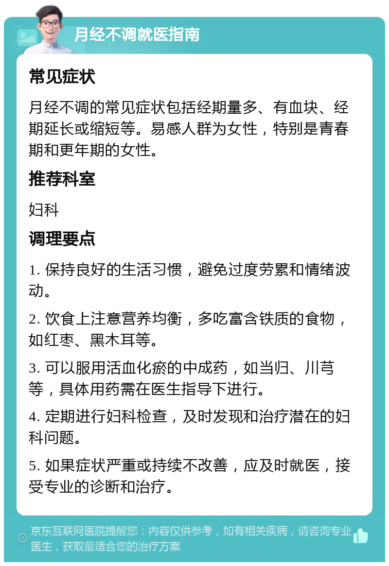 月经不调就医指南 常见症状 月经不调的常见症状包括经期量多、有血块、经期延长或缩短等。易感人群为女性，特别是青春期和更年期的女性。 推荐科室 妇科 调理要点 1. 保持良好的生活习惯，避免过度劳累和情绪波动。 2. 饮食上注意营养均衡，多吃富含铁质的食物，如红枣、黑木耳等。 3. 可以服用活血化瘀的中成药，如当归、川芎等，具体用药需在医生指导下进行。 4. 定期进行妇科检查，及时发现和治疗潜在的妇科问题。 5. 如果症状严重或持续不改善，应及时就医，接受专业的诊断和治疗。