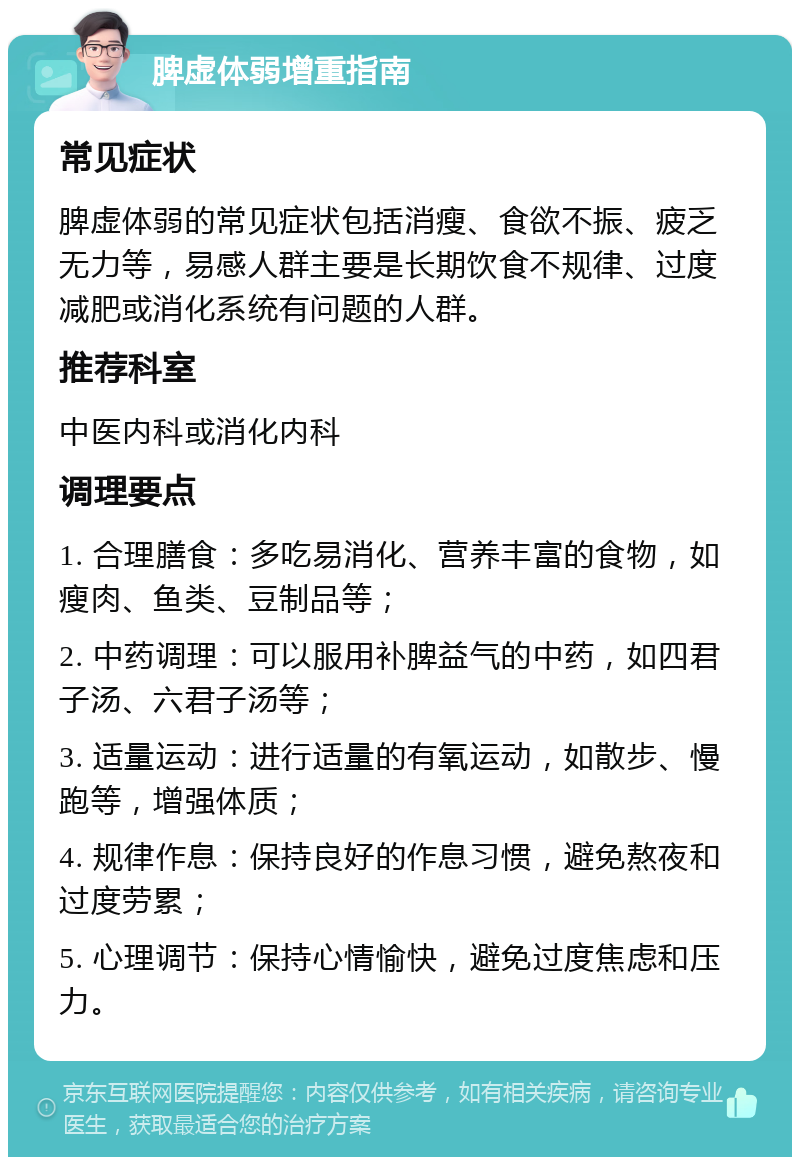 脾虚体弱增重指南 常见症状 脾虚体弱的常见症状包括消瘦、食欲不振、疲乏无力等，易感人群主要是长期饮食不规律、过度减肥或消化系统有问题的人群。 推荐科室 中医内科或消化内科 调理要点 1. 合理膳食：多吃易消化、营养丰富的食物，如瘦肉、鱼类、豆制品等； 2. 中药调理：可以服用补脾益气的中药，如四君子汤、六君子汤等； 3. 适量运动：进行适量的有氧运动，如散步、慢跑等，增强体质； 4. 规律作息：保持良好的作息习惯，避免熬夜和过度劳累； 5. 心理调节：保持心情愉快，避免过度焦虑和压力。