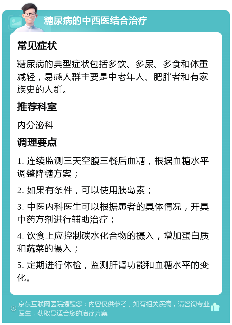 糖尿病的中西医结合治疗 常见症状 糖尿病的典型症状包括多饮、多尿、多食和体重减轻，易感人群主要是中老年人、肥胖者和有家族史的人群。 推荐科室 内分泌科 调理要点 1. 连续监测三天空腹三餐后血糖，根据血糖水平调整降糖方案； 2. 如果有条件，可以使用胰岛素； 3. 中医内科医生可以根据患者的具体情况，开具中药方剂进行辅助治疗； 4. 饮食上应控制碳水化合物的摄入，增加蛋白质和蔬菜的摄入； 5. 定期进行体检，监测肝肾功能和血糖水平的变化。