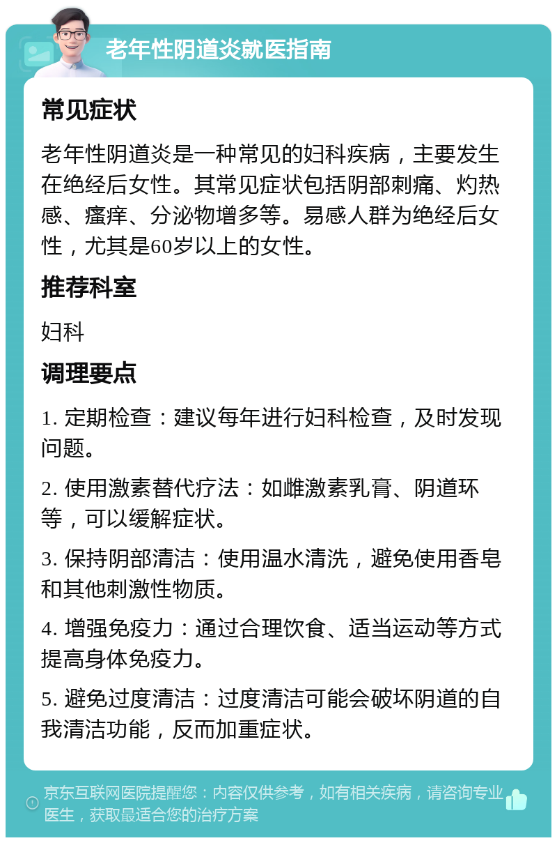 老年性阴道炎就医指南 常见症状 老年性阴道炎是一种常见的妇科疾病，主要发生在绝经后女性。其常见症状包括阴部刺痛、灼热感、瘙痒、分泌物增多等。易感人群为绝经后女性，尤其是60岁以上的女性。 推荐科室 妇科 调理要点 1. 定期检查：建议每年进行妇科检查，及时发现问题。 2. 使用激素替代疗法：如雌激素乳膏、阴道环等，可以缓解症状。 3. 保持阴部清洁：使用温水清洗，避免使用香皂和其他刺激性物质。 4. 增强免疫力：通过合理饮食、适当运动等方式提高身体免疫力。 5. 避免过度清洁：过度清洁可能会破坏阴道的自我清洁功能，反而加重症状。