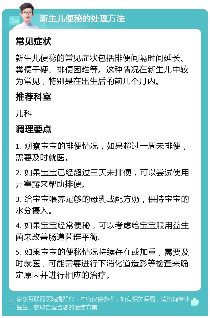 新生儿便秘的处理方法 常见症状 新生儿便秘的常见症状包括排便间隔时间延长、粪便干硬、排便困难等。这种情况在新生儿中较为常见，特别是在出生后的前几个月内。 推荐科室 儿科 调理要点 1. 观察宝宝的排便情况，如果超过一周未排便，需要及时就医。 2. 如果宝宝已经超过三天未排便，可以尝试使用开塞露来帮助排便。 3. 给宝宝喂养足够的母乳或配方奶，保持宝宝的水分摄入。 4. 如果宝宝经常便秘，可以考虑给宝宝服用益生菌来改善肠道菌群平衡。 5. 如果宝宝的便秘情况持续存在或加重，需要及时就医，可能需要进行下消化道造影等检查来确定原因并进行相应的治疗。