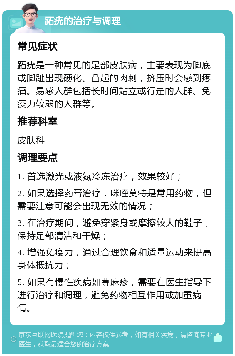 跖疣的治疗与调理 常见症状 跖疣是一种常见的足部皮肤病，主要表现为脚底或脚趾出现硬化、凸起的肉刺，挤压时会感到疼痛。易感人群包括长时间站立或行走的人群、免疫力较弱的人群等。 推荐科室 皮肤科 调理要点 1. 首选激光或液氮冷冻治疗，效果较好； 2. 如果选择药膏治疗，咪喹莫特是常用药物，但需要注意可能会出现无效的情况； 3. 在治疗期间，避免穿紧身或摩擦较大的鞋子，保持足部清洁和干燥； 4. 增强免疫力，通过合理饮食和适量运动来提高身体抵抗力； 5. 如果有慢性疾病如荨麻疹，需要在医生指导下进行治疗和调理，避免药物相互作用或加重病情。