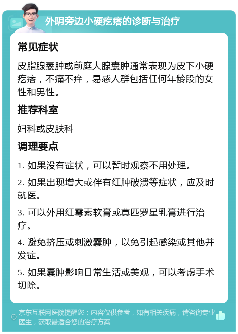 外阴旁边小硬疙瘩的诊断与治疗 常见症状 皮脂腺囊肿或前庭大腺囊肿通常表现为皮下小硬疙瘩，不痛不痒，易感人群包括任何年龄段的女性和男性。 推荐科室 妇科或皮肤科 调理要点 1. 如果没有症状，可以暂时观察不用处理。 2. 如果出现增大或伴有红肿破溃等症状，应及时就医。 3. 可以外用红霉素软膏或莫匹罗星乳膏进行治疗。 4. 避免挤压或刺激囊肿，以免引起感染或其他并发症。 5. 如果囊肿影响日常生活或美观，可以考虑手术切除。