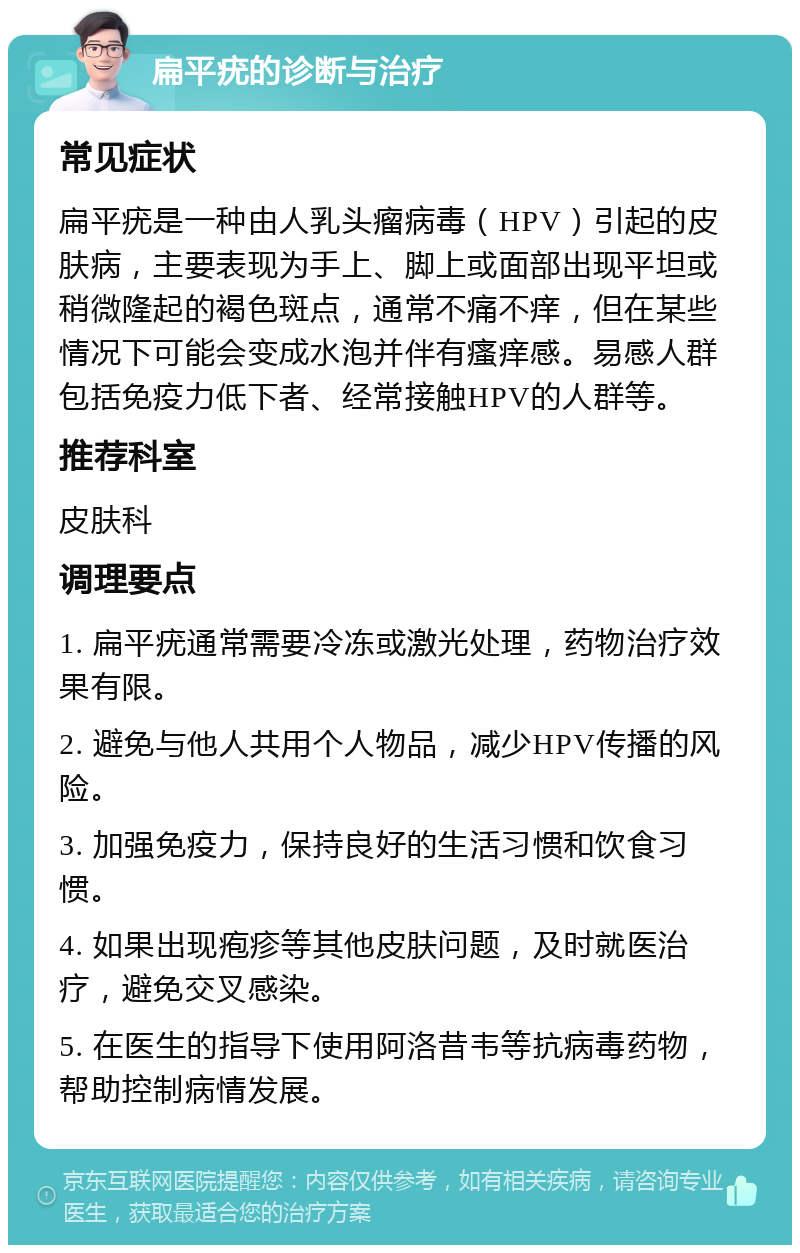 扁平疣的诊断与治疗 常见症状 扁平疣是一种由人乳头瘤病毒（HPV）引起的皮肤病，主要表现为手上、脚上或面部出现平坦或稍微隆起的褐色斑点，通常不痛不痒，但在某些情况下可能会变成水泡并伴有瘙痒感。易感人群包括免疫力低下者、经常接触HPV的人群等。 推荐科室 皮肤科 调理要点 1. 扁平疣通常需要冷冻或激光处理，药物治疗效果有限。 2. 避免与他人共用个人物品，减少HPV传播的风险。 3. 加强免疫力，保持良好的生活习惯和饮食习惯。 4. 如果出现疱疹等其他皮肤问题，及时就医治疗，避免交叉感染。 5. 在医生的指导下使用阿洛昔韦等抗病毒药物，帮助控制病情发展。