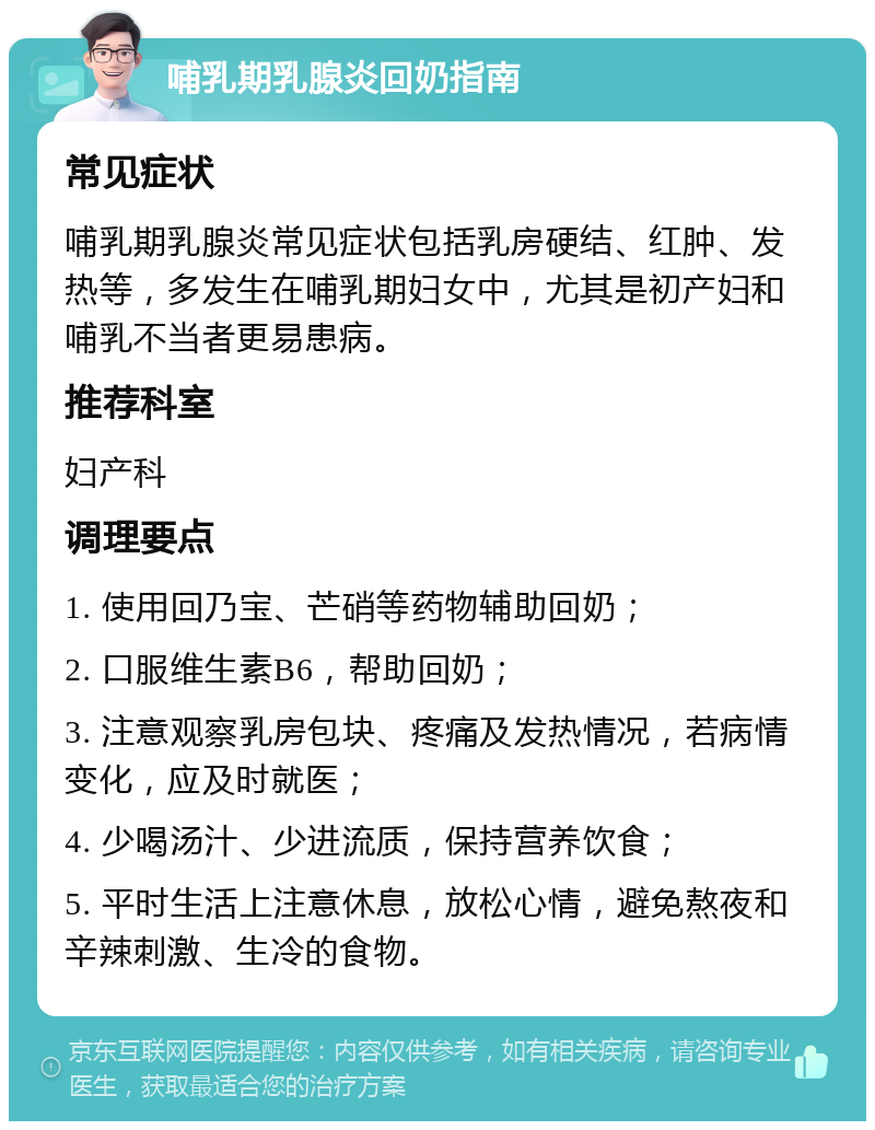 哺乳期乳腺炎回奶指南 常见症状 哺乳期乳腺炎常见症状包括乳房硬结、红肿、发热等，多发生在哺乳期妇女中，尤其是初产妇和哺乳不当者更易患病。 推荐科室 妇产科 调理要点 1. 使用回乃宝、芒硝等药物辅助回奶； 2. 口服维生素B6，帮助回奶； 3. 注意观察乳房包块、疼痛及发热情况，若病情变化，应及时就医； 4. 少喝汤汁、少进流质，保持营养饮食； 5. 平时生活上注意休息，放松心情，避免熬夜和辛辣刺激、生冷的食物。