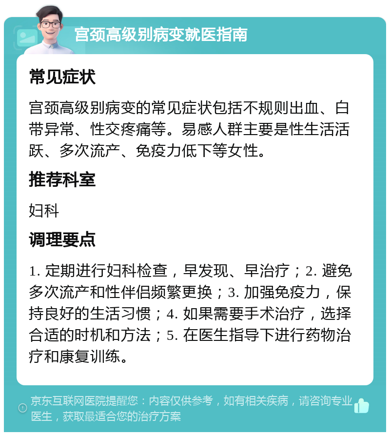 宫颈高级别病变就医指南 常见症状 宫颈高级别病变的常见症状包括不规则出血、白带异常、性交疼痛等。易感人群主要是性生活活跃、多次流产、免疫力低下等女性。 推荐科室 妇科 调理要点 1. 定期进行妇科检查，早发现、早治疗；2. 避免多次流产和性伴侣频繁更换；3. 加强免疫力，保持良好的生活习惯；4. 如果需要手术治疗，选择合适的时机和方法；5. 在医生指导下进行药物治疗和康复训练。