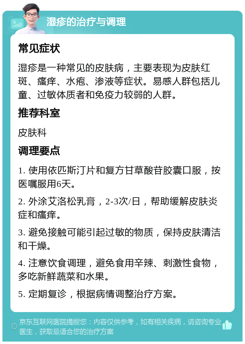 湿疹的治疗与调理 常见症状 湿疹是一种常见的皮肤病，主要表现为皮肤红斑、瘙痒、水疱、渗液等症状。易感人群包括儿童、过敏体质者和免疫力较弱的人群。 推荐科室 皮肤科 调理要点 1. 使用依匹斯汀片和复方甘草酸苷胶囊口服，按医嘱服用6天。 2. 外涂艾洛松乳膏，2-3次/日，帮助缓解皮肤炎症和瘙痒。 3. 避免接触可能引起过敏的物质，保持皮肤清洁和干燥。 4. 注意饮食调理，避免食用辛辣、刺激性食物，多吃新鲜蔬菜和水果。 5. 定期复诊，根据病情调整治疗方案。