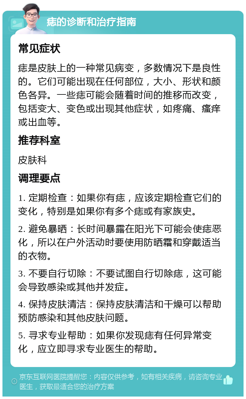 痣的诊断和治疗指南 常见症状 痣是皮肤上的一种常见病变，多数情况下是良性的。它们可能出现在任何部位，大小、形状和颜色各异。一些痣可能会随着时间的推移而改变，包括变大、变色或出现其他症状，如疼痛、瘙痒或出血等。 推荐科室 皮肤科 调理要点 1. 定期检查：如果你有痣，应该定期检查它们的变化，特别是如果你有多个痣或有家族史。 2. 避免暴晒：长时间暴露在阳光下可能会使痣恶化，所以在户外活动时要使用防晒霜和穿戴适当的衣物。 3. 不要自行切除：不要试图自行切除痣，这可能会导致感染或其他并发症。 4. 保持皮肤清洁：保持皮肤清洁和干燥可以帮助预防感染和其他皮肤问题。 5. 寻求专业帮助：如果你发现痣有任何异常变化，应立即寻求专业医生的帮助。