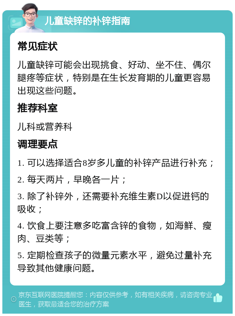 儿童缺锌的补锌指南 常见症状 儿童缺锌可能会出现挑食、好动、坐不住、偶尔腿疼等症状，特别是在生长发育期的儿童更容易出现这些问题。 推荐科室 儿科或营养科 调理要点 1. 可以选择适合8岁多儿童的补锌产品进行补充； 2. 每天两片，早晚各一片； 3. 除了补锌外，还需要补充维生素D以促进钙的吸收； 4. 饮食上要注意多吃富含锌的食物，如海鲜、瘦肉、豆类等； 5. 定期检查孩子的微量元素水平，避免过量补充导致其他健康问题。