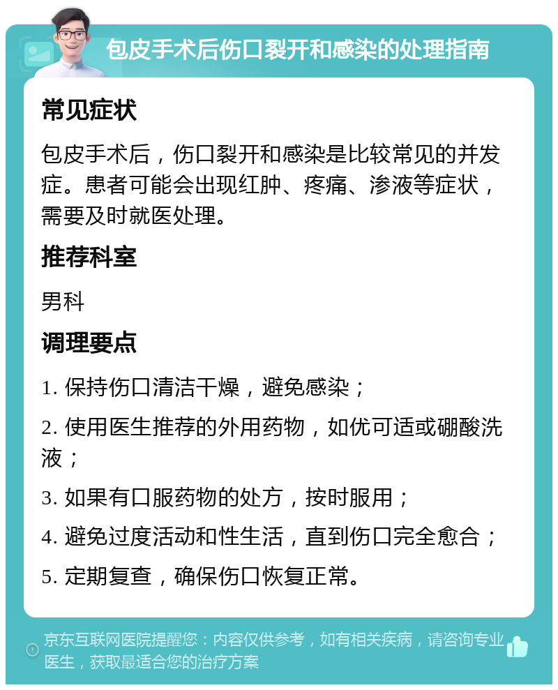 包皮手术后伤口裂开和感染的处理指南 常见症状 包皮手术后，伤口裂开和感染是比较常见的并发症。患者可能会出现红肿、疼痛、渗液等症状，需要及时就医处理。 推荐科室 男科 调理要点 1. 保持伤口清洁干燥，避免感染； 2. 使用医生推荐的外用药物，如优可适或硼酸洗液； 3. 如果有口服药物的处方，按时服用； 4. 避免过度活动和性生活，直到伤口完全愈合； 5. 定期复查，确保伤口恢复正常。