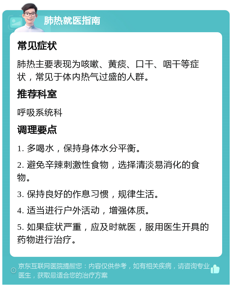 肺热就医指南 常见症状 肺热主要表现为咳嗽、黄痰、口干、咽干等症状，常见于体内热气过盛的人群。 推荐科室 呼吸系统科 调理要点 1. 多喝水，保持身体水分平衡。 2. 避免辛辣刺激性食物，选择清淡易消化的食物。 3. 保持良好的作息习惯，规律生活。 4. 适当进行户外活动，增强体质。 5. 如果症状严重，应及时就医，服用医生开具的药物进行治疗。