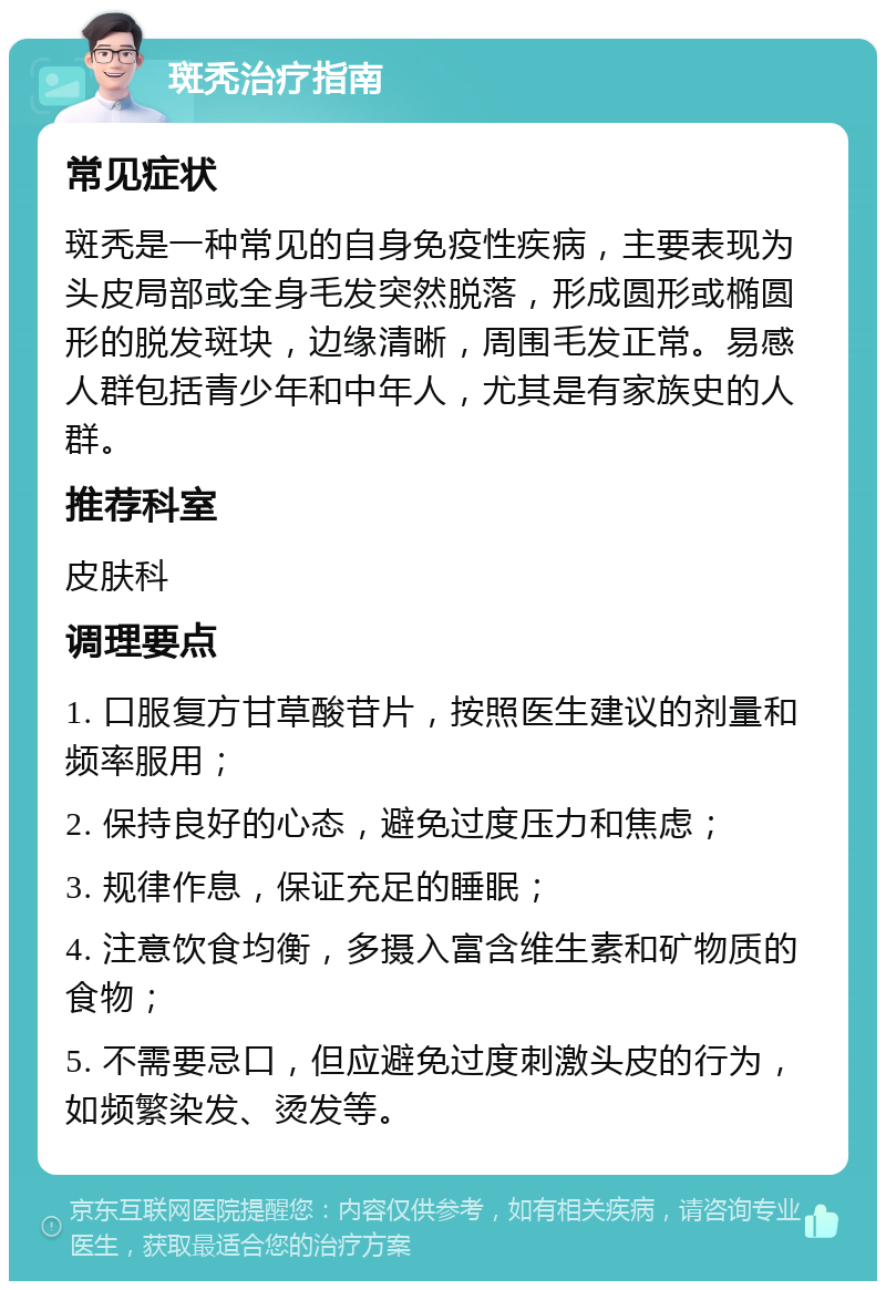 斑秃治疗指南 常见症状 斑秃是一种常见的自身免疫性疾病，主要表现为头皮局部或全身毛发突然脱落，形成圆形或椭圆形的脱发斑块，边缘清晰，周围毛发正常。易感人群包括青少年和中年人，尤其是有家族史的人群。 推荐科室 皮肤科 调理要点 1. 口服复方甘草酸苷片，按照医生建议的剂量和频率服用； 2. 保持良好的心态，避免过度压力和焦虑； 3. 规律作息，保证充足的睡眠； 4. 注意饮食均衡，多摄入富含维生素和矿物质的食物； 5. 不需要忌口，但应避免过度刺激头皮的行为，如频繁染发、烫发等。