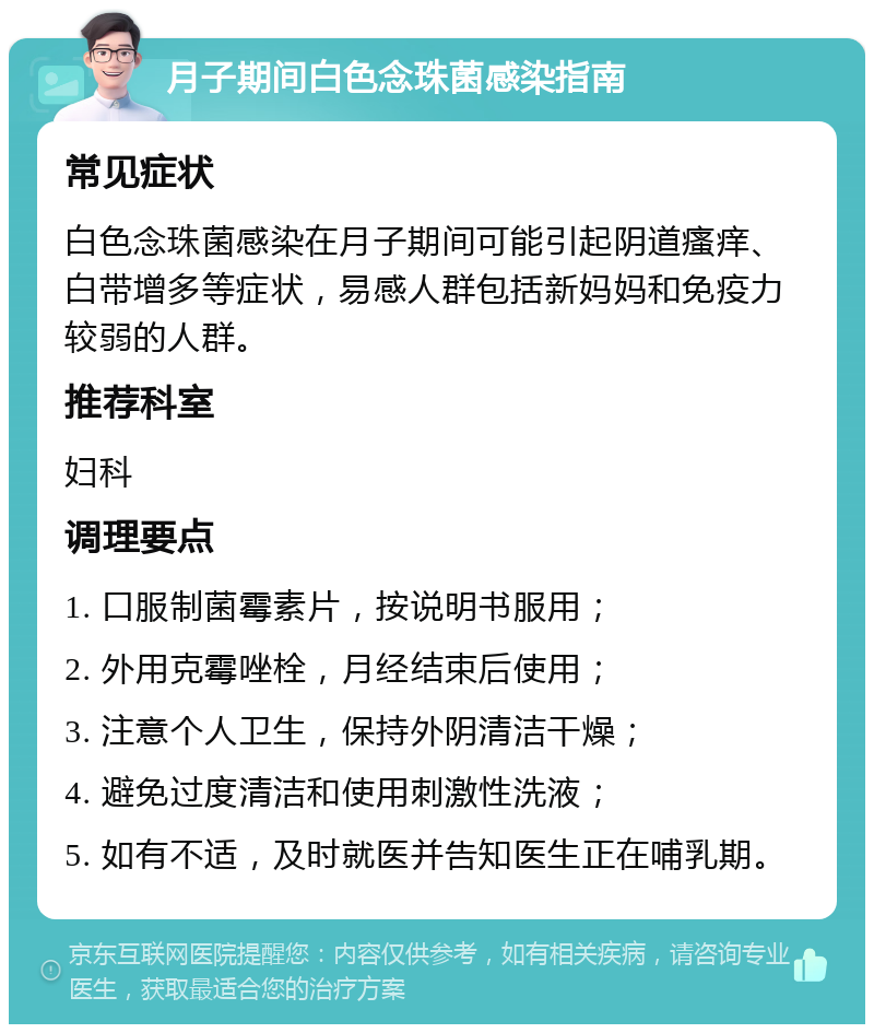 月子期间白色念珠菌感染指南 常见症状 白色念珠菌感染在月子期间可能引起阴道瘙痒、白带增多等症状，易感人群包括新妈妈和免疫力较弱的人群。 推荐科室 妇科 调理要点 1. 口服制菌霉素片，按说明书服用； 2. 外用克霉唑栓，月经结束后使用； 3. 注意个人卫生，保持外阴清洁干燥； 4. 避免过度清洁和使用刺激性洗液； 5. 如有不适，及时就医并告知医生正在哺乳期。