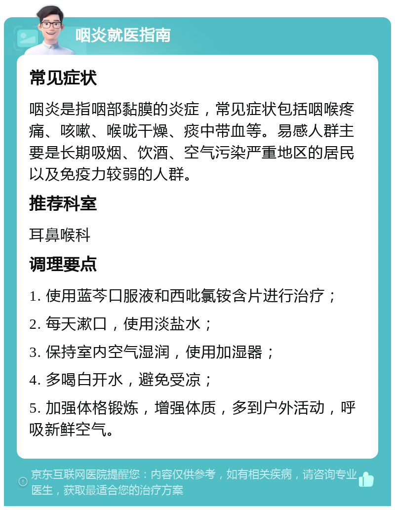 咽炎就医指南 常见症状 咽炎是指咽部黏膜的炎症，常见症状包括咽喉疼痛、咳嗽、喉咙干燥、痰中带血等。易感人群主要是长期吸烟、饮酒、空气污染严重地区的居民以及免疫力较弱的人群。 推荐科室 耳鼻喉科 调理要点 1. 使用蓝芩口服液和西吡氯铵含片进行治疗； 2. 每天漱口，使用淡盐水； 3. 保持室内空气湿润，使用加湿器； 4. 多喝白开水，避免受凉； 5. 加强体格锻炼，增强体质，多到户外活动，呼吸新鲜空气。