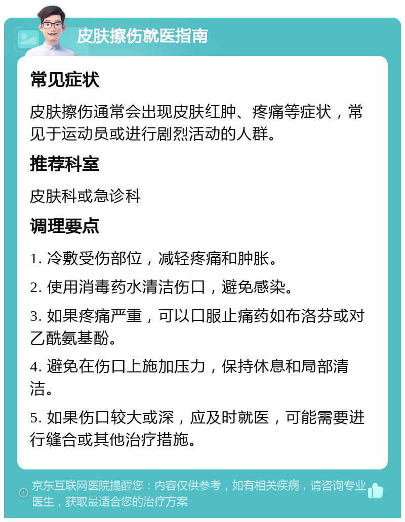 皮肤擦伤就医指南 常见症状 皮肤擦伤通常会出现皮肤红肿、疼痛等症状，常见于运动员或进行剧烈活动的人群。 推荐科室 皮肤科或急诊科 调理要点 1. 冷敷受伤部位，减轻疼痛和肿胀。 2. 使用消毒药水清洁伤口，避免感染。 3. 如果疼痛严重，可以口服止痛药如布洛芬或对乙酰氨基酚。 4. 避免在伤口上施加压力，保持休息和局部清洁。 5. 如果伤口较大或深，应及时就医，可能需要进行缝合或其他治疗措施。