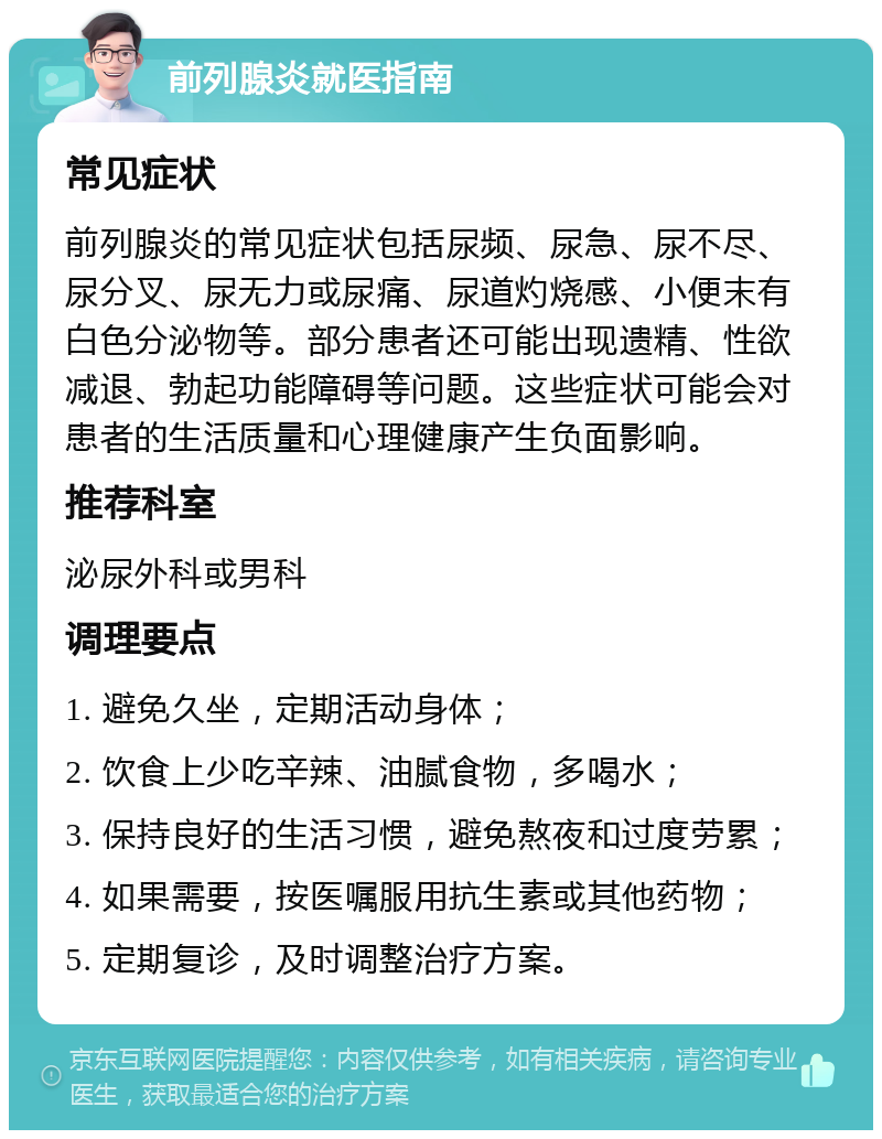 前列腺炎就医指南 常见症状 前列腺炎的常见症状包括尿频、尿急、尿不尽、尿分叉、尿无力或尿痛、尿道灼烧感、小便末有白色分泌物等。部分患者还可能出现遗精、性欲减退、勃起功能障碍等问题。这些症状可能会对患者的生活质量和心理健康产生负面影响。 推荐科室 泌尿外科或男科 调理要点 1. 避免久坐，定期活动身体； 2. 饮食上少吃辛辣、油腻食物，多喝水； 3. 保持良好的生活习惯，避免熬夜和过度劳累； 4. 如果需要，按医嘱服用抗生素或其他药物； 5. 定期复诊，及时调整治疗方案。