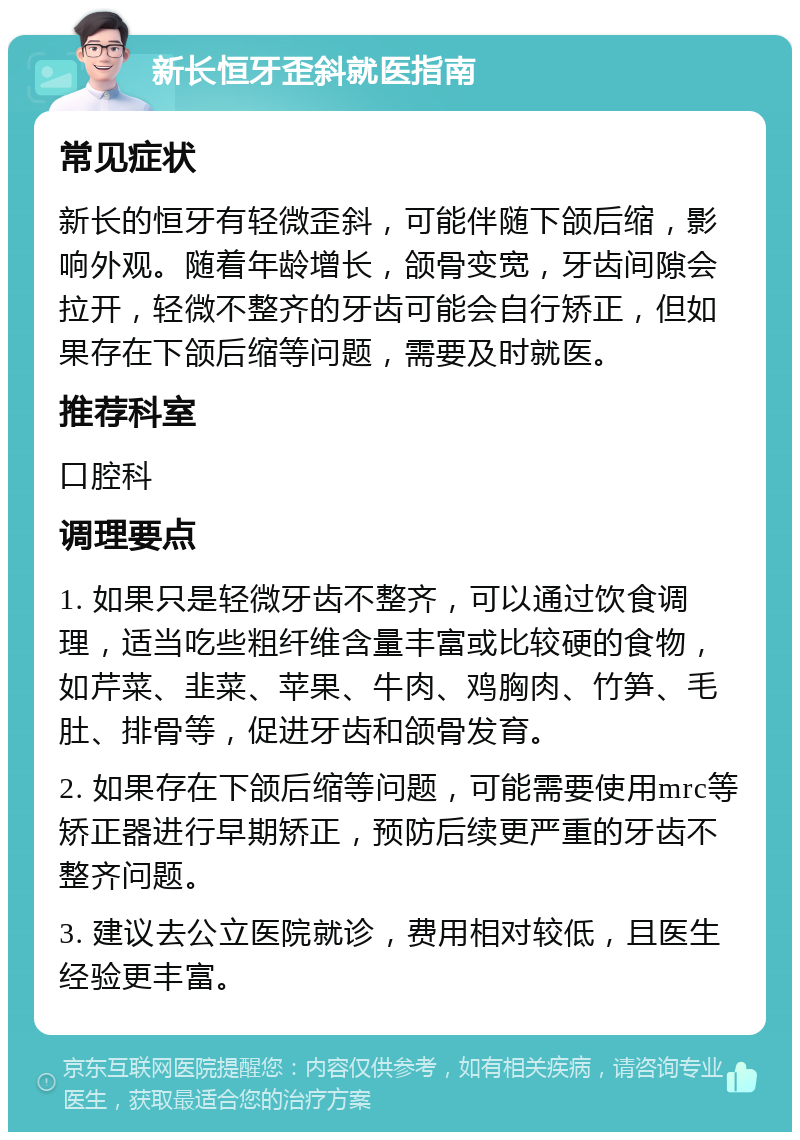 新长恒牙歪斜就医指南 常见症状 新长的恒牙有轻微歪斜，可能伴随下颌后缩，影响外观。随着年龄增长，颌骨变宽，牙齿间隙会拉开，轻微不整齐的牙齿可能会自行矫正，但如果存在下颌后缩等问题，需要及时就医。 推荐科室 口腔科 调理要点 1. 如果只是轻微牙齿不整齐，可以通过饮食调理，适当吃些粗纤维含量丰富或比较硬的食物，如芹菜、韭菜、苹果、牛肉、鸡胸肉、竹笋、毛肚、排骨等，促进牙齿和颌骨发育。 2. 如果存在下颌后缩等问题，可能需要使用mrc等矫正器进行早期矫正，预防后续更严重的牙齿不整齐问题。 3. 建议去公立医院就诊，费用相对较低，且医生经验更丰富。