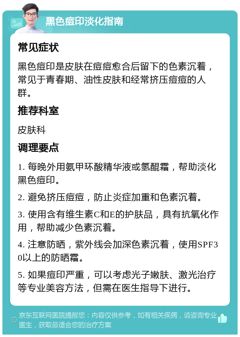 黑色痘印淡化指南 常见症状 黑色痘印是皮肤在痘痘愈合后留下的色素沉着，常见于青春期、油性皮肤和经常挤压痘痘的人群。 推荐科室 皮肤科 调理要点 1. 每晚外用氨甲环酸精华液或氢醌霜，帮助淡化黑色痘印。 2. 避免挤压痘痘，防止炎症加重和色素沉着。 3. 使用含有维生素C和E的护肤品，具有抗氧化作用，帮助减少色素沉着。 4. 注意防晒，紫外线会加深色素沉着，使用SPF30以上的防晒霜。 5. 如果痘印严重，可以考虑光子嫩肤、激光治疗等专业美容方法，但需在医生指导下进行。