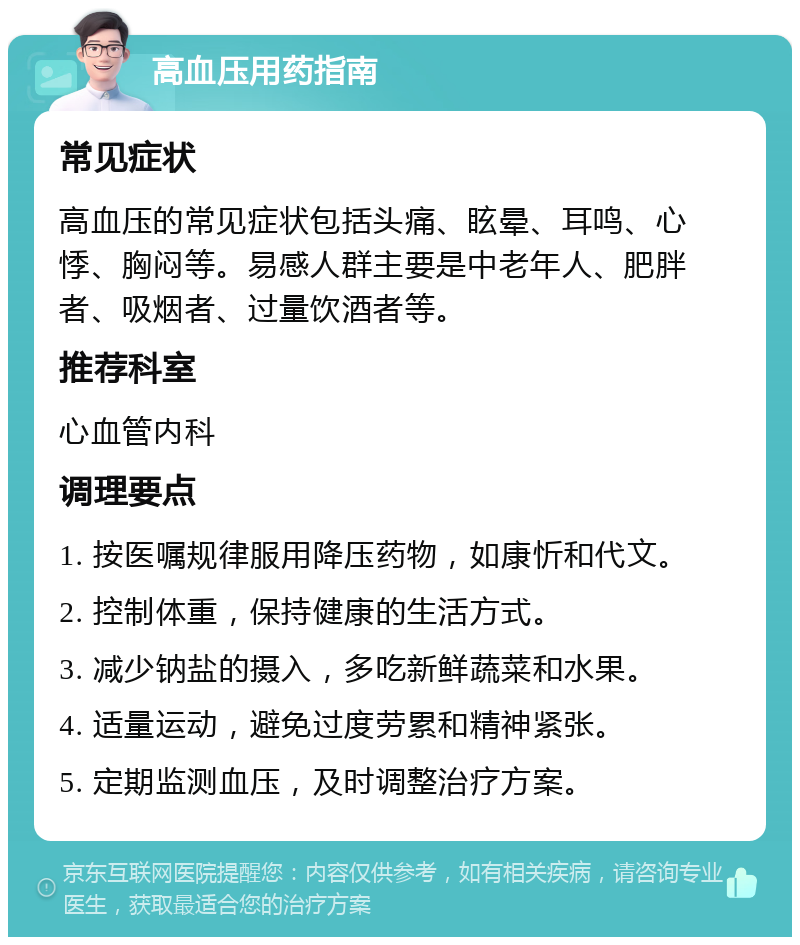 高血压用药指南 常见症状 高血压的常见症状包括头痛、眩晕、耳鸣、心悸、胸闷等。易感人群主要是中老年人、肥胖者、吸烟者、过量饮酒者等。 推荐科室 心血管内科 调理要点 1. 按医嘱规律服用降压药物，如康忻和代文。 2. 控制体重，保持健康的生活方式。 3. 减少钠盐的摄入，多吃新鲜蔬菜和水果。 4. 适量运动，避免过度劳累和精神紧张。 5. 定期监测血压，及时调整治疗方案。