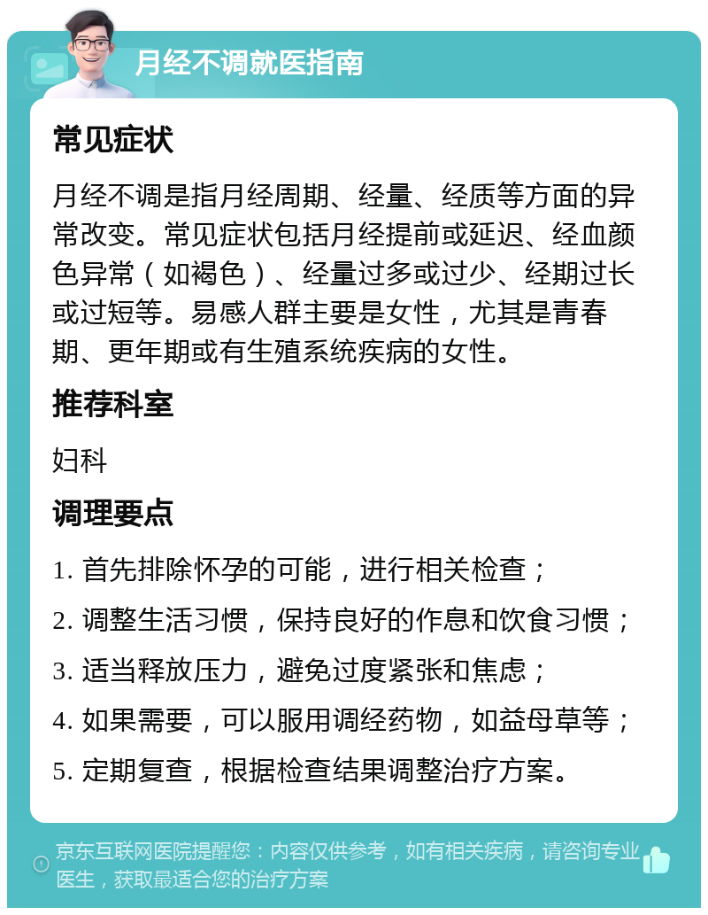 月经不调就医指南 常见症状 月经不调是指月经周期、经量、经质等方面的异常改变。常见症状包括月经提前或延迟、经血颜色异常（如褐色）、经量过多或过少、经期过长或过短等。易感人群主要是女性，尤其是青春期、更年期或有生殖系统疾病的女性。 推荐科室 妇科 调理要点 1. 首先排除怀孕的可能，进行相关检查； 2. 调整生活习惯，保持良好的作息和饮食习惯； 3. 适当释放压力，避免过度紧张和焦虑； 4. 如果需要，可以服用调经药物，如益母草等； 5. 定期复查，根据检查结果调整治疗方案。