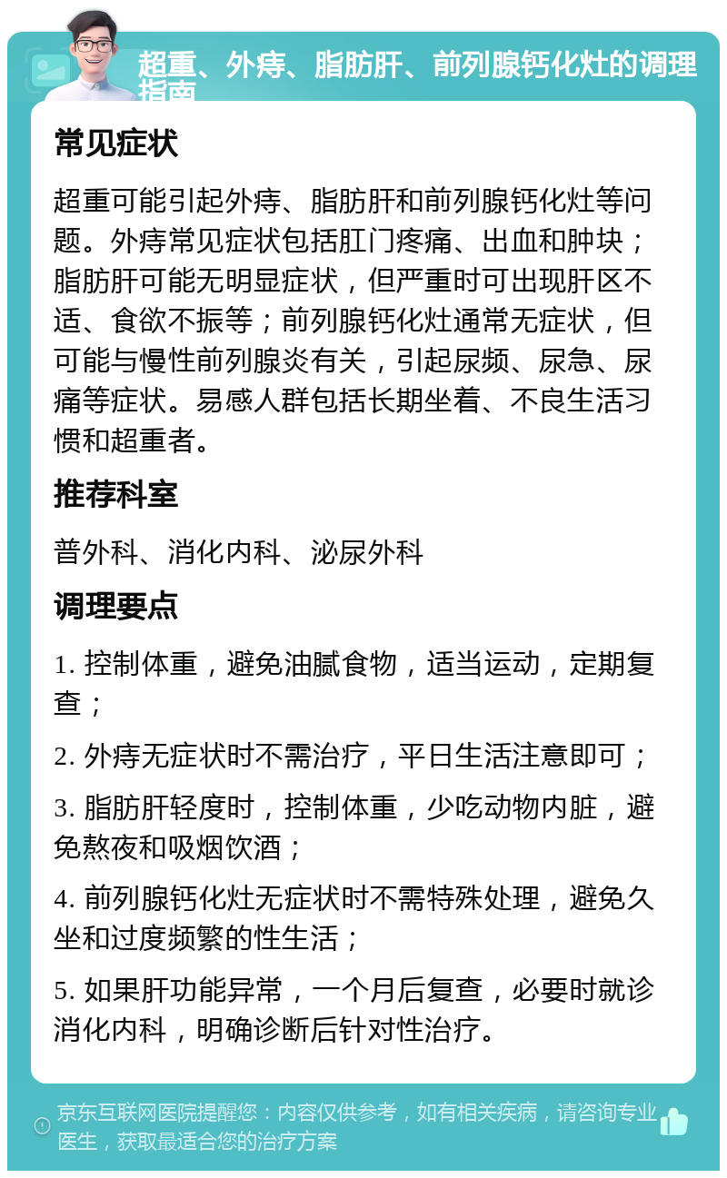 超重、外痔、脂肪肝、前列腺钙化灶的调理指南 常见症状 超重可能引起外痔、脂肪肝和前列腺钙化灶等问题。外痔常见症状包括肛门疼痛、出血和肿块；脂肪肝可能无明显症状，但严重时可出现肝区不适、食欲不振等；前列腺钙化灶通常无症状，但可能与慢性前列腺炎有关，引起尿频、尿急、尿痛等症状。易感人群包括长期坐着、不良生活习惯和超重者。 推荐科室 普外科、消化内科、泌尿外科 调理要点 1. 控制体重，避免油腻食物，适当运动，定期复查； 2. 外痔无症状时不需治疗，平日生活注意即可； 3. 脂肪肝轻度时，控制体重，少吃动物内脏，避免熬夜和吸烟饮酒； 4. 前列腺钙化灶无症状时不需特殊处理，避免久坐和过度频繁的性生活； 5. 如果肝功能异常，一个月后复查，必要时就诊消化内科，明确诊断后针对性治疗。