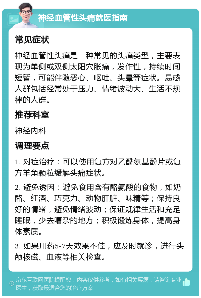 神经血管性头痛就医指南 常见症状 神经血管性头痛是一种常见的头痛类型，主要表现为单侧或双侧太阳穴胀痛，发作性，持续时间短暂，可能伴随恶心、呕吐、头晕等症状。易感人群包括经常处于压力、情绪波动大、生活不规律的人群。 推荐科室 神经内科 调理要点 1. 对症治疗：可以使用复方对乙酰氨基酚片或复方羊角颗粒缓解头痛症状。 2. 避免诱因：避免食用含有酪氨酸的食物，如奶酪、红酒、巧克力、动物肝脏、味精等；保持良好的情绪，避免情绪波动；保证规律生活和充足睡眠，少去嘈杂的地方；积极锻炼身体，提高身体素质。 3. 如果用药5-7天效果不佳，应及时就诊，进行头颅核磁、血液等相关检查。