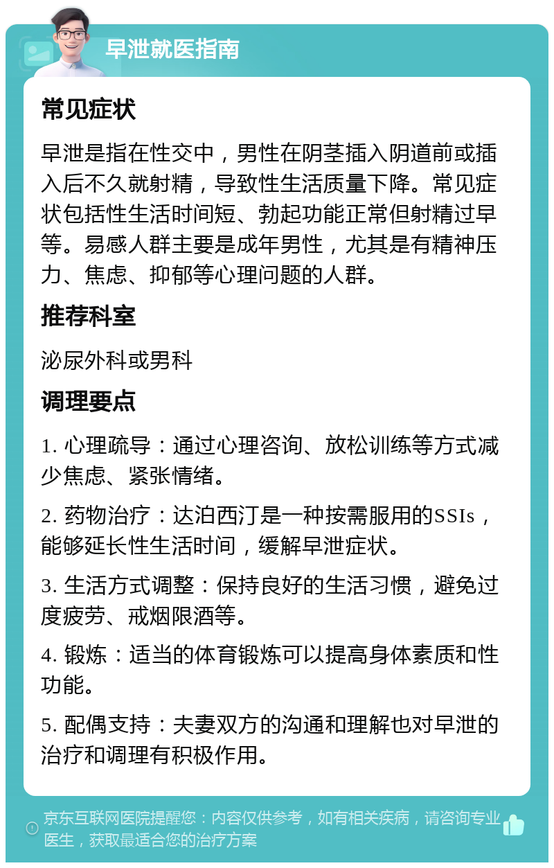 早泄就医指南 常见症状 早泄是指在性交中，男性在阴茎插入阴道前或插入后不久就射精，导致性生活质量下降。常见症状包括性生活时间短、勃起功能正常但射精过早等。易感人群主要是成年男性，尤其是有精神压力、焦虑、抑郁等心理问题的人群。 推荐科室 泌尿外科或男科 调理要点 1. 心理疏导：通过心理咨询、放松训练等方式减少焦虑、紧张情绪。 2. 药物治疗：达泊西汀是一种按需服用的SSIs，能够延长性生活时间，缓解早泄症状。 3. 生活方式调整：保持良好的生活习惯，避免过度疲劳、戒烟限酒等。 4. 锻炼：适当的体育锻炼可以提高身体素质和性功能。 5. 配偶支持：夫妻双方的沟通和理解也对早泄的治疗和调理有积极作用。