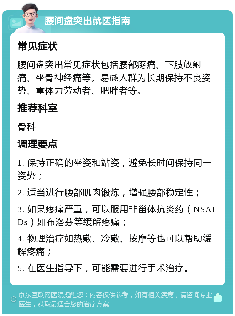 腰间盘突出就医指南 常见症状 腰间盘突出常见症状包括腰部疼痛、下肢放射痛、坐骨神经痛等。易感人群为长期保持不良姿势、重体力劳动者、肥胖者等。 推荐科室 骨科 调理要点 1. 保持正确的坐姿和站姿，避免长时间保持同一姿势； 2. 适当进行腰部肌肉锻炼，增强腰部稳定性； 3. 如果疼痛严重，可以服用非甾体抗炎药（NSAIDs）如布洛芬等缓解疼痛； 4. 物理治疗如热敷、冷敷、按摩等也可以帮助缓解疼痛； 5. 在医生指导下，可能需要进行手术治疗。