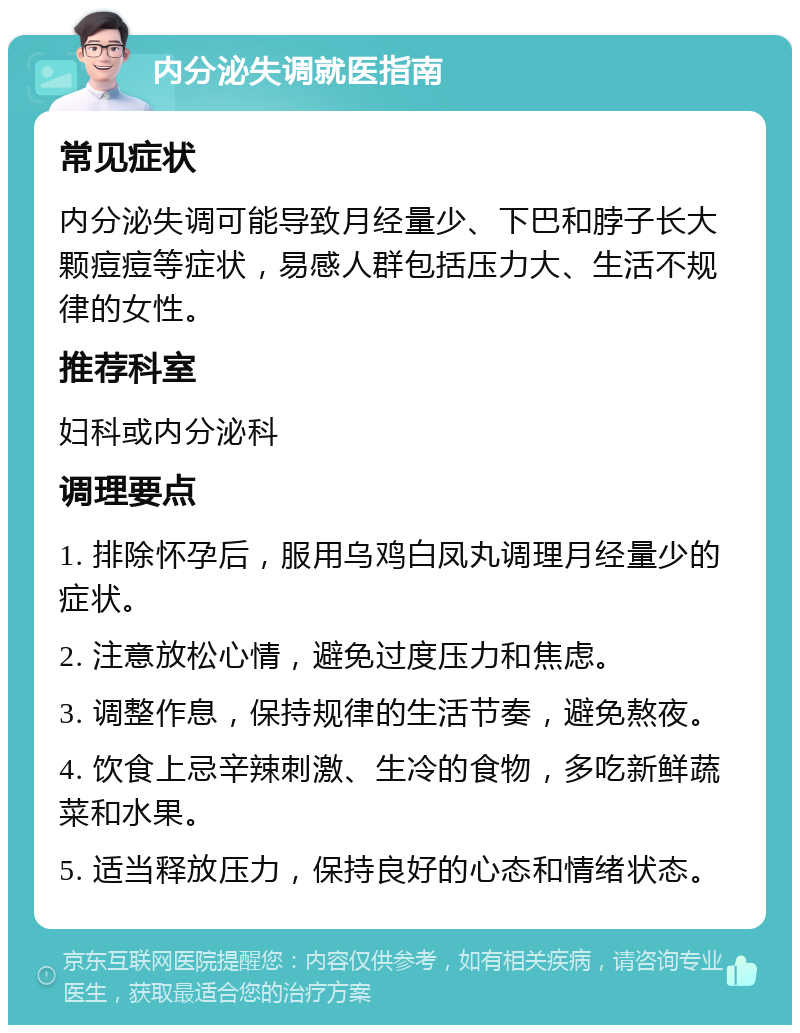 内分泌失调就医指南 常见症状 内分泌失调可能导致月经量少、下巴和脖子长大颗痘痘等症状，易感人群包括压力大、生活不规律的女性。 推荐科室 妇科或内分泌科 调理要点 1. 排除怀孕后，服用乌鸡白凤丸调理月经量少的症状。 2. 注意放松心情，避免过度压力和焦虑。 3. 调整作息，保持规律的生活节奏，避免熬夜。 4. 饮食上忌辛辣刺激、生冷的食物，多吃新鲜蔬菜和水果。 5. 适当释放压力，保持良好的心态和情绪状态。