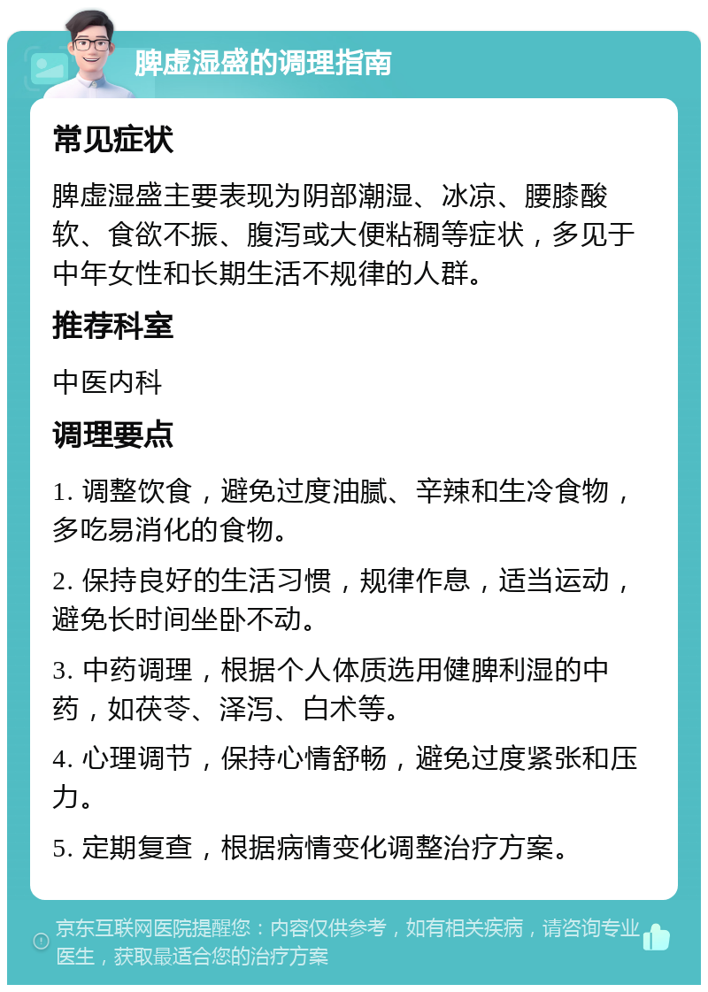 脾虚湿盛的调理指南 常见症状 脾虚湿盛主要表现为阴部潮湿、冰凉、腰膝酸软、食欲不振、腹泻或大便粘稠等症状，多见于中年女性和长期生活不规律的人群。 推荐科室 中医内科 调理要点 1. 调整饮食，避免过度油腻、辛辣和生冷食物，多吃易消化的食物。 2. 保持良好的生活习惯，规律作息，适当运动，避免长时间坐卧不动。 3. 中药调理，根据个人体质选用健脾利湿的中药，如茯苓、泽泻、白术等。 4. 心理调节，保持心情舒畅，避免过度紧张和压力。 5. 定期复查，根据病情变化调整治疗方案。