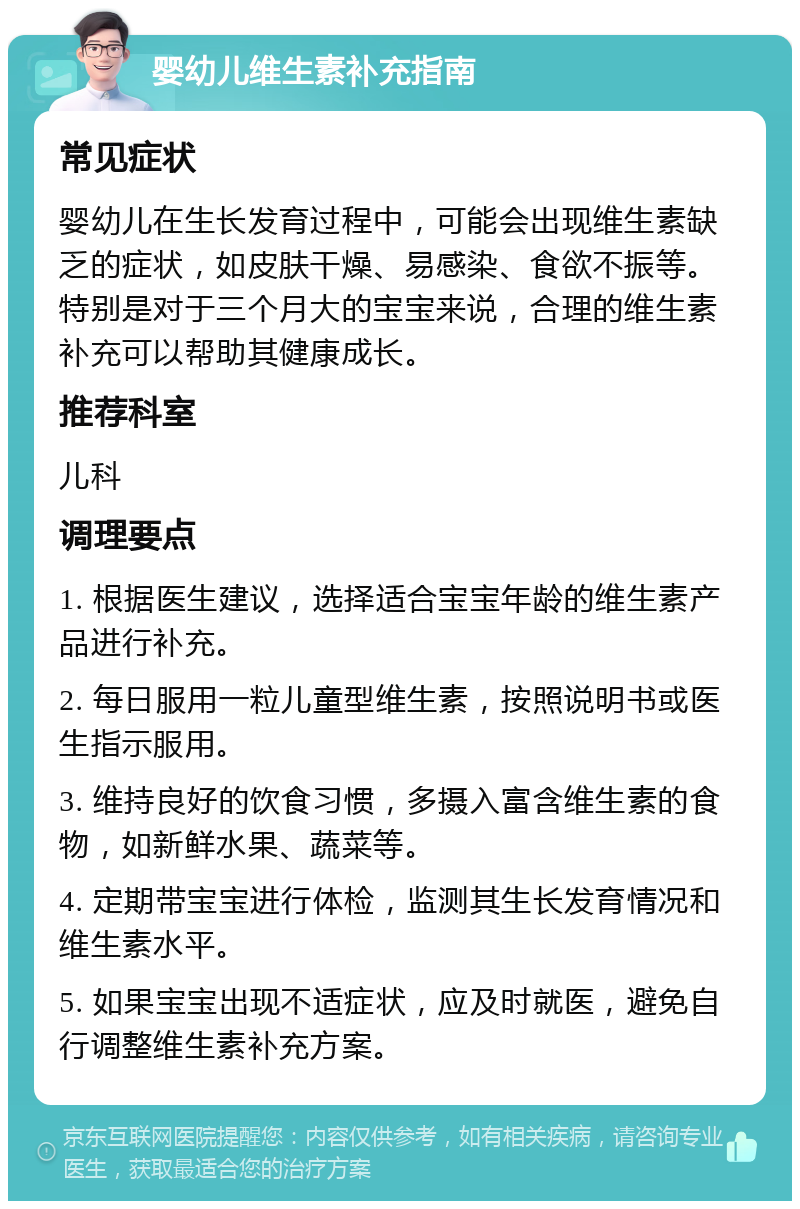 婴幼儿维生素补充指南 常见症状 婴幼儿在生长发育过程中，可能会出现维生素缺乏的症状，如皮肤干燥、易感染、食欲不振等。特别是对于三个月大的宝宝来说，合理的维生素补充可以帮助其健康成长。 推荐科室 儿科 调理要点 1. 根据医生建议，选择适合宝宝年龄的维生素产品进行补充。 2. 每日服用一粒儿童型维生素，按照说明书或医生指示服用。 3. 维持良好的饮食习惯，多摄入富含维生素的食物，如新鲜水果、蔬菜等。 4. 定期带宝宝进行体检，监测其生长发育情况和维生素水平。 5. 如果宝宝出现不适症状，应及时就医，避免自行调整维生素补充方案。